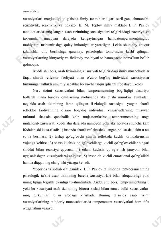 a-tiladi: 1) insonda shartli refleks shakllangan bo`lsa-da, lekin u tez so`na boshlasa; 2) tashqi qo`zg`ovchi shartli refleksda kuchli tormozla-nishni vujudga keltirsa; 3) shaxs kuchsiz qo`zg`ovchilarga kuchli qo`zg`ov-chilar singari shiddat bilan reaksiya qaytarsa; 4) odam kuchsiz qo`zg`a-lish jarayoni bilan uyg`unlashgan xususiyatlarni aniqlasa; 5) inson-da kuchli emotsional qo`zg`alishi hamda diqqatning chalg`ishi yuzaga ke-ladi. yuqorida ta`kidlab o`tilganidek, i. p. pavlov ta`limotida tem-peramentning psixologik ta`siri asab tizimining barcha xususiyat-lari bilan aloqadorligi yoki uning tipiga tegishli ekanligi tu-shuntiriladi. xuddi shu bois, temperamentning u yoki bu xususiyati asab tizimining birorta xislati bilan emas, balki xususiyatlar-ning turkumlari bilan aloqaga kirishadi. buning ta`sirida asab tizimi xususiyatlarining miqdoriy munosabatlarida temperament xususiyatlari ham sifat o`zgarishini yasaydi. yigirmanchi asrning 60-70 yillarida ushbu soha bo`yicha olib borilgan tadqiqotlarning ko`rsatishicha, temperamentning psixolo-gik tavsifi bilan i. p. pavlovning tiplari o`rtasida aloqa hukm surishiga hech qanday shak-shubha yo`qdir. temperamentga taalluqli asabtiziminingtiplari ham insonga, ham hayvonlargategishli bo`lib, ular umumiy tiplar deb nomlanadi. binobarin, temperamentning fiziologik asosi …