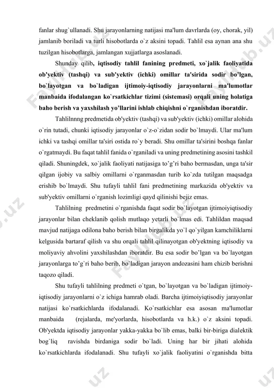 hizib berishni taqozo qiladi. shu tufayli tahlilning predmeti o`tgan, bo`layotgan va bo`ladigan ijtimoiy-iqtisodiy jarayonlarni o`z ichiga hamrab oladi. barcha ijtimoiyiqtisodiy jarayonlar natijasi ko`rsatkichlarda ifodalanadi. ko`rsatkichlar esa asosan ma'lumotlar manbaida (rejalarda, me'yorlarda, hisobotlarda va h.k.) o`z aksini topadi. ob'yektda iqtisodiy jarayonlar yakka-yakka bo`lib emas, balki bir-biriga dialektik bog`liq ravishda birdaniga sodir bo`ladi. uning har bir jihati alohida ko`rsatkichlarda ifodalanadi. shu tufayli xo`jalik faoliyatini o`rganishda bitta ko`rsatkich emas, balki ko`rsatkichlar tizimidan (sistemasidan) foydadaniladi. bu esa o`z navbatida tahlil predmetini o`rganishda ma'lumotlar manbaida ifodalangan ko`rsatkichlar sistemasiga asoslanish zaruriyatini keltirib chiqaradi. juda ko`p iqtisodiy fanlar mavjud. lekin ularning ichida tahlil fani xo`jalik faoliyatining natijasiga odilona baho bera oladi. undagi ijobiy va salbiy o`zgarishlarga omillar ta'sirini aniqlaydi. shularga asosan xo`jalik faoliyatini yaxshilash yo’llarini ishlab chiqadi. bu xususiyatlar faqat tahlilga xos bo’lganligi uchun ham uning predmetida natijaga to’g’ri baho berish va yaxshilash yo’llarnni ishlab chiqish tegishli o`ringa ega. shunday qilib, tahlil fani mustaqil fan bo`lib, o`ziga …