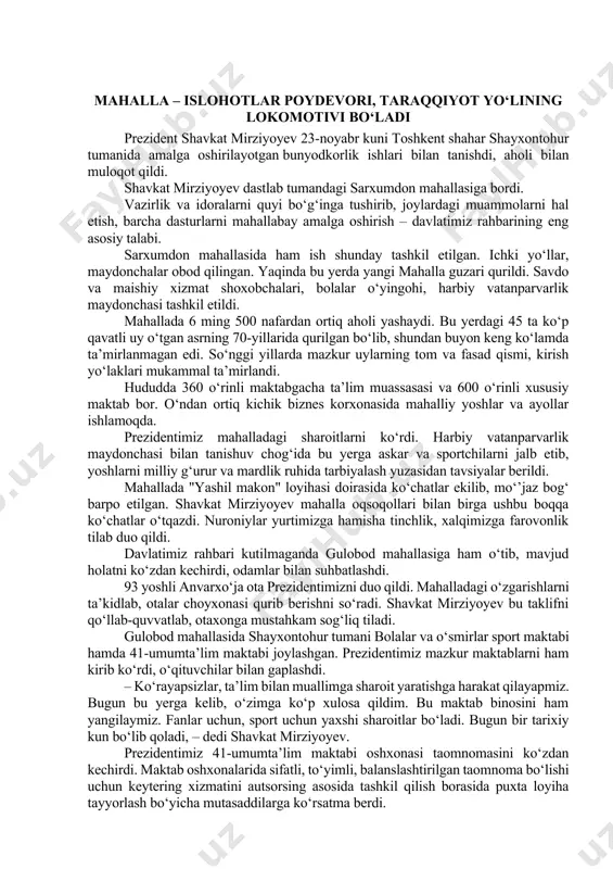 dent shavkat mirziyoyev 23-noyabr kuni toshkent shahar shayxontohur tumanida amalga oshirilayotgan bunyodkorlik ishlari bilan tanishdi, aholi bilan muloqot qildi. shavkat mirziyoyev dastlab tumandagi sarxumdon mahallasiga bordi. vazirlik va idoralarni quyi bo‘g‘inga tushirib, joylardagi muammolarni hal etish, barcha dasturlarni mahallabay amalga oshirish – davlatimiz rahbarining eng asosiy talabi. sarxumdon mahallasida ham ish shunday tashkil etilgan. ichki yo‘llar, maydonchalar obod qilingan. yaqinda bu yerda yangi mahalla guzari qurildi. savdo va maishiy xizmat shoxobchalari, bolalar o‘yingohi, harbiy vatanparvarlik maydonchasi tashkil etildi. mahallada 6 ming 500 nafardan ortiq aholi yashaydi. bu yerdagi 45 ta ko‘p qavatli uy o‘tgan asrning 70-yillarida qurilgan bo‘lib, shundan buyon keng ko‘lamda ta’mirlanmagan edi. so‘nggi yillarda mazkur uylarning tom va fasad qismi, kirish yo‘laklari mukammal ta’mirlandi. hududda 360 o‘rinli maktabgacha ta’lim muassasasi va 600 o‘rinli xususiy maktab bor. o‘ndan ortiq kichik biznes korxonasida mahalliy yoshlar va ayollar ishlamoqda. prezidentimiz mahalladagi sharoitlarni ko‘rdi. harbiy vatanparvarlik maydonchasi bilan tanishuv chog‘ida bu yerga …