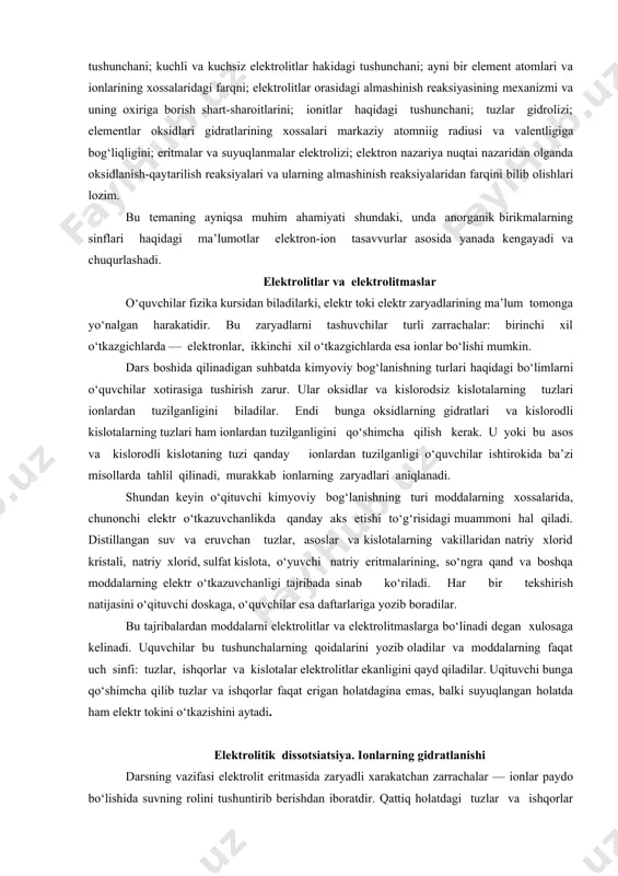 kkinchi xil o‘tkazgichlarda esa ionlar bo‘lishi mumkin. dars boshida qilinadigan suhbatda kimyoviy bog‘lanishning turlari haqidagi bo‘limlarni o‘quvchilar xotirasiga tushirish zarur. ular oksidlar va kislorodsiz kislotalarning tuzlari ionlardan tuzilganligini biladilar. endi bunga oksidlarning gidratlari va kislorodli kislotalarning tuzlari ham ionlardan tuzilganligini qo‘shimcha qilish kerak. u yoki bu asos va kislorodli kislotaning tuzi qanday ionlardan tuzilganligi o‘quvchilar ishtirokida ba’zi misollarda tahlil qilinadi, murakkab ionlarning zaryadlari aniqlanadi. shundan keyin o‘qituvchi kimyoviy bog‘lanishning turi moddalarning xossalarida, chunonchi elektr o‘tkazuvchanlikda qanday aks etishi to‘g‘risidagi muammoni hal qiladi. distillangan suv va eruvchan tuzlar, asoslar va kislotalarning vakillaridan natriy xlorid kristali, natriy xlorid, sulfat kislota, o‘yuvchi natriy eritmalarining, so‘ngra qand va boshqa moddalarning elektr o‘tkazuvchanligi tajribada sinab ko‘riladi. har bir tekshirish natijasini o‘qituvchi doskaga, o‘quvchilar esa daftarlariga yozib boradilar. bu tajribalardan moddalarni elektrolitlar va elektrolitmaslarga bo‘linadi degan xulosaga kelinadi. uquvchilar bu tushunchalarning qoidalarini yozib oladilar va moddalarning faqat uch sinfi: tuzlar, ishqorlar va kislotalar elektrolitlar ekanligini qayd …