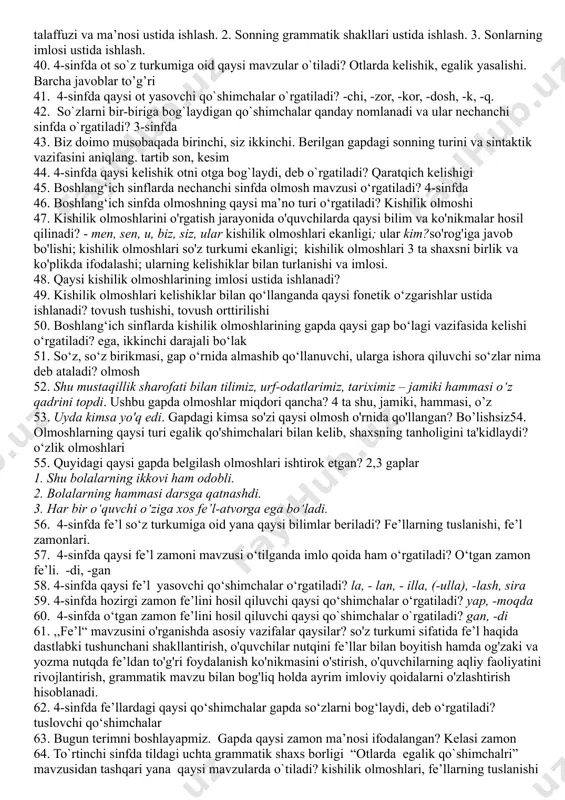 anoqsiz 22. 4-sinfda egalik qo`shimchalarini tushuntirishdan avval nima ustida to`xtalinadi? tilda 3 ta shaxs borligi haqida 23. 4-sinfda otga oid kelishik qo`shimchalari mavzisi o`tilganda qaysi kelishikka oid imlo qoida o`rgatiladi? jo‘nalish kelishigi 24. boshlang‘ich sinflarda qaysi so‘z turkumi o‘rganilmaydi? ravish 25. boshlang‘ich sinflarda ot haqidagi tushunchalar nechanchi sinfdan boshlab shakllanatiriladi? 1-sinf 26. ot so`z turkumi, otlarga xos grammatik xususiyatlar, otlarning yasalishi tilshunoslikning qaysi bo`limida o`rganiladi? morfologiya 27. qaratqich kelishigini olgan otdan keyin keluvchi so`zda qanday qo`shimcha mavjud bo`ladi? egalik qo’shimchalari 28. egalik qo`shimchalarining qaysi biri birlik va ko`plik uchun umumiy? 3-shaxs 29. tilga oid tushunchalarni shakllantirish jarayoni shartli ravishda necha bosqichga bo'linadi? 4 bosqichga 30. so'z turkumlari ustida ishlash metodikasining lingvistik asosi nima? so'zlarning leksik-grammatik, morfologik va sintaktik belgilariga ko'ra turli guruhlarga ajratilishi, ya’ni so'z turkumlari haqidagi ilm hisoblanadi. - so'z nimani bildirishi (shaxs, narsa, belgi, miqdor va tartib, harakat yoki holat); qanday so'roqlarga javob bo'lishi; o'zgarish-o'zgarmasligi, qanday doimiy kategoriyalari …