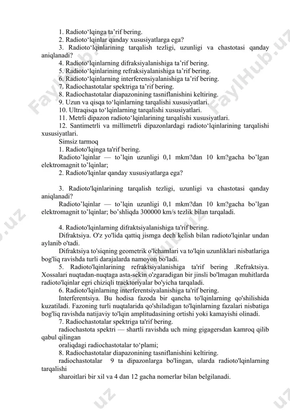 li bo'lmagan muhitlarda radioto'lqinlar egri chiziqli traektoriyalar bo'yicha tarqaladi. 6. radioto'lqinlarning interferentsiyalanishiga ta'rif bering. interferentsiya. bu hodisa fazoda bir qancha to'lqinlarning qo'shilishida kuzatiladi. fazoning turli nuqtalarida qo'shiladigan to'lqinlarning fazalari nisbatiga bog'liq ravishda natijaviy to'lqin amplitudasining ortishi yoki kamayishi olinadi. 7. radiochastotalar spektriga ta'rif bering. radiochastota spektri — shartli ravishda uch ming gigagersdan kamroq qilib qabul qilingan oraliqdagi radiochastotalar to‘plami; 8. radiochastotalar diapazonining tasniflanishini keltiring. radiochastotalar 9 ta dipazonlarga bo'lingan, ularda radioto'lqinlarning tarqalishi sharoitlari bir xil va 4 dan 12 gacha nomerlar bilan belgilanadi. 9. uzun va qisqa to'lqinlarning tarqalishi xususiyatlari. 10.ul`traqisqa to'lqinlarning tarqalishi xususiyatlari. o'zining kichik uzunligi tufayli uqt to'lqinlar yerning sferik sirti va yerning yirik notekisliklari yoki boshqa to'siqlar atrofida yomon difraktsiyalanadi. uqt diapazonda antennaning joylashish balandligi to'lqin uzunligidan ko'p marttaga ortiq bo'ladigan shart bajariladi. 11. metrli dipazon radioto'lqinlarining tarqalishi xususiyatlari. analog televizion uzatish an'anaviy 48,5 – 100 mgts (6,2 – 3 m) chastotalardagi birinchi kanaldan beshinchi kanalgacha metrli …