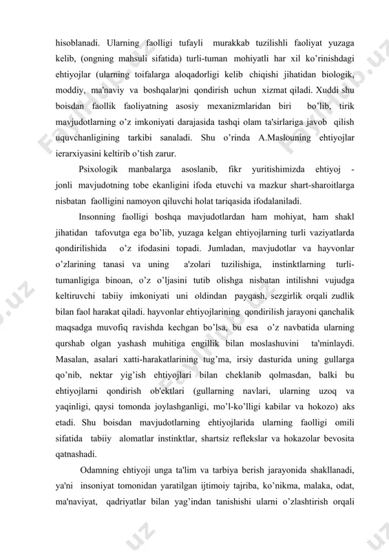 zotdir. xuddi shu boisdan odamning o’z ehtiyojlarini qondirish jarayoni ijtimoiy-tarixiy taraqqiyot darajasi bilan o’lchanadigan faoliyat shakli va turini egallashning faol muayyan maqsadga yo’naltirilganligi, ma'lum rejaga asoslangan ijodiy ko’rinishi sifatida alohida ahamiyat kasb etadi. insondagi tor ma'nodagi ehtiyojlar uning shaxsiy talablarini qondirish bilan cheklanib qolmasdan, balki hamkorlik faoliyatida yuzaga keluvchi jamoaviy ehtiyojlar yakkaxolligiga oid xususiyat kasb etadi. aytaylik, ma'ruza o’qishga taklif qilingan mashg’ulotga o’qituvchining puxta tayyorgarligi o’z predmetining o’ta fidoiysi ekanligi uchun emas, balki jamoa nufuziga dog tushirmaslik ma'suliyati ijtimoiy burch hissiga nisbatan ehtiyoj sezganligi tufayli amalga oshadi. shaxsiy ehtiyoj guruhiy, jamoaviy munosabatlar uyg’unlashib ketganligi sababli o’zaro qorishiq xususiyatiga ega bo’ladi. har qanday individual faoliyatga nisbatan ehtiyojning tuzilishi ijtimoiy alomat, umumiylik, hamkorlik xususiyatini kasb etib, faoliyatga yondashuvda yakkaxollik umumiylikni, umumiylik esa alohidalikni uzluksiz ravishda beto’xtov aks ettirib turadi. psixologiya fanida ehtiyojlarni tasniflash ularni kelib chiqishi va o’z predmetining xususiyatiga binoan amalga oshiriladi. odatda o’zlarining kelib chiqishiga binoan ehtiyojlar tabiiy va madaniy …