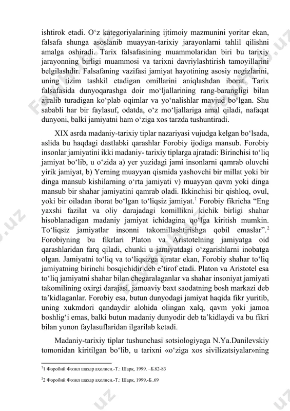 ‘z mo‘ljallariga tayanadi, ijtimoiy va gumanitar fanlarning kategoriyalar apparatini ishlab chiqishda ishtirok etadi. o‘z kategoriyalarining ijtimoiy mazmunini yoritar ekan, falsafa shunga asoslanib muayyan-tarixiy jarayonlarni tahlil qilishni amalga oshiradi. tarix falsafasining muammolaridan biri bu tarixiy jarayonning birligi muammosi va tarixni davriylashtirish tamoyillarini belgilashdir. falsafaning vazifasi jamiyat hayotining asosiy negizlarini, uning tizim tashkil etadigan omillarini aniqlashdan iborat. tarix falsafasida dunyoqarashga doir mo‘ljallarining rang-barangligi bilan ajralib turadigan ko‘plab oqimlar va yo‘nalishlar mavjud bo‘lgan. shu sababli har bir faylasuf, odatda, o‘z mo‘ljallariga amal qiladi, nafaqat dunyoni, balki jamiyatni ham o‘ziga xos tarzda tushuntiradi. xix asrda madaniy-tarixiy tiplar nazariyasi vujudga kelgan bo‘lsada, aslida bu haqdagi dastlabki qarashlar forobiy ijodiga mansub. forobiy insonlar jamiyatini ikki madaniy- tarixiy tiplarga ajratadi: birinchisi to‘liq jamiyat bo‘lib, u o‘zida a) yer yuzidagi jami insonlarni qamrab oluvchi yirik jamiyat, b) yerning muayyan qismida yashovchi bir millat yoki bir dinga mansub kishilarning o‘rta jamiyati v) muayyan qavm yoki dinga mansub bir shahar …