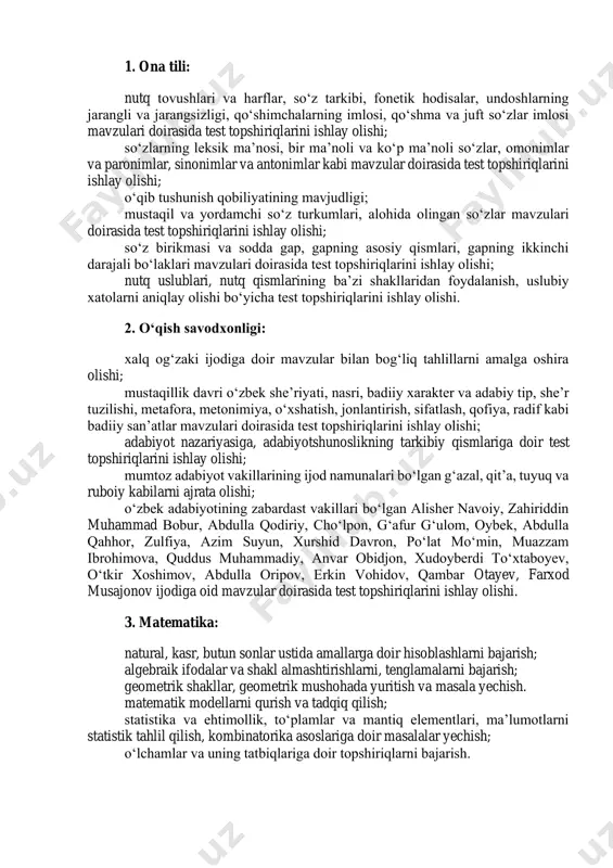 adigan talablar asosida baholanadi: 1. ona tili: nutq tovushlari va harflar, so‘z tarkibi, fonetik hodisalar, undoshlarning jarangli va jarangsizligi, qo‘shimchalarning imlosi, qo‘shma va juft so‘zlar imlosi mavzulari doirasida test topshiriqlarini ishlay olishi; so‘zlarning leksik ma’nosi, bir ma’noli va ko‘p ma’noli so‘zlar, omonimlar va paronimlar, sinonimlar va antonimlar kabi mavzular doirasida test topshiriqlarini ishlay olishi; o‘qib tushunish qobiliyatining mavjudligi; mustaqil va yordamchi so‘z turkumlari, alohida olingan so‘zlar mavzulari doirasida test topshiriqlarini ishlay olishi; so‘z birikmasi va sodda gap, gapning asosiy qismlari, gapning ikkinchi darajali bo‘laklari mavzulari doirasida test topshiriqlarini ishlay olishi; nutq uslublari, nutq qismlarining ba’zi shakllaridan foydalanish, uslubiy xatolarni aniqlay olishi bo‘yicha test topshiriqlarini ishlay olishi. 2. oʻqish savodxonligi: xalq og‘zaki ijodiga doir mavzular bilan bog‘liq tahlillarni amalga oshira olishi; mustaqillik davri o‘zbek she’riyati, nasri, badiiy xarakter va adabiy tip, she’r tuzilishi, metafora, metonimiya, o‘xshatish, jonlantirish, sifatlash, qofiya, radif kabi badiiy san’atlar mavzulari doirasida test topshiriqlarini ishlay olishi; adabiyot nazariyasiga, …