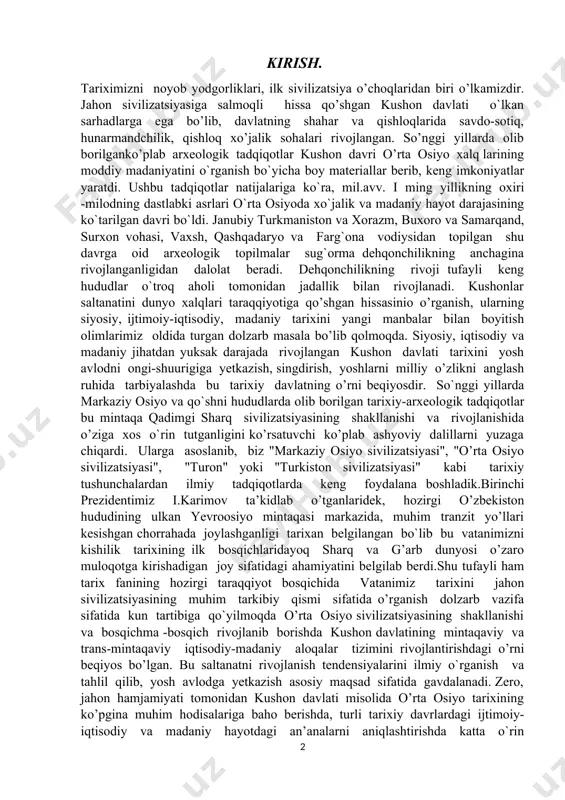 markaziy osiyo va qo`shni hududlarda olib borilgan tarixiy-arxeologik tadqiqotlar bu mintaqa qadimgi sharq sivilizatsiyasining shakllanishi va rivojlanishida o’ziga xos o`rin tutganligini ko’rsatuvchi ko’plab ashyoviy dalillarni yuzaga chiqardi. ularga asoslanib, biz "markaziy osiyo sivilizatsiyasi", "o’rta osiyo sivilizatsiyasi", "turon" yoki "turkiston sivilizatsiyasi" kabi tarixiy tushunchalardan ilmiy tadqiqotlarda keng foydalana boshladik.birinchi prezidentimiz i.karimov ta’kidlab o’tganlaridek, hozirgi o’zbekiston hududining ulkan yevroosiyo mintaqasi markazida, muhim tranzit yo’llari kesishgan chorrahada joylashganligi tarixan belgilangan bo`lib bu vatanimizni kishilik tarixining ilk bosqichlaridayoq sharq va g’arb dunyosi o’zaro muloqotga kirishadigan joy sifatidagi ahamiyatini belgilab berdi.shu tufayli ham tarix fanining hozirgi taraqqiyot bosqichida vatanimiz tarixini jahon sivilizatsiyasining muhim tarkibiy qismi sifatida o’rganish dolzarb vazifa sifatida kun tartibiga qo`yilmoqda o’rta osiyo sivilizatsiyasining shakllanishi va bosqichma -bosqich rivojlanib borishda kushon davlatining mintaqaviy va trans-mintaqaviy iqtisodiy-madaniy aloqalar tizimini rivojlantirishdagi o’rni beqiyos bo’lgan. bu saltanatni rivojlanish tendensiyalarini ilmiy o`rganish va tahlil qilib, yosh avlodga yetkazish asosiy maqsad sifatida gavdalanadi. zero, jahon hamjamiyati tomonidan kushon …