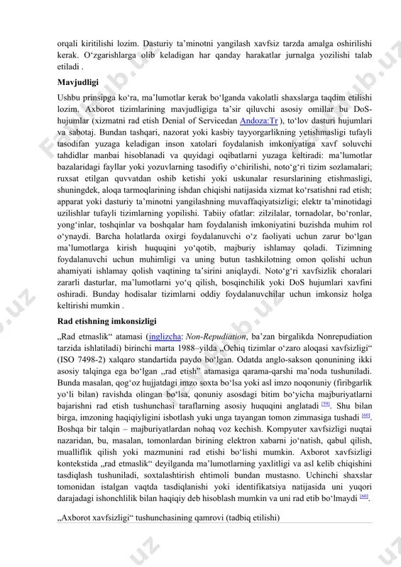 ot xavfsizligi tahdidlari yoki axborot xavflariga qarshi kurashishning asosiy usullari quyidagilardan iborat: · kamaytirish — zaifliklarni bartaraf etish va tahdidlarning oldini olish uchun xavfsizlik va qarshi choralarni amalga oshirish; · uzatish — tahdidlarni amalga oshirish bilan bogʻliq xarajatlarni uchinchi shaxslar: sugʻurta yoki autsorsing kompaniyalariga oʻtkazish; · qabul qilish — xavfsizlik choralarini amalga oshirish xarajatlari tahdidni amalga oshirishdan mumkin boʻlgan zarardan oshib ketgan taqdirda moliyaviy zaxiralarni shakllantirish; · voz kechish — haddan tashqari xavfli faoliyatdan voz kechish[21]. ayni paytda, professional hamjamiyatda markaziy razvedka boshqarmasi cia triadasining tez rivojlanayotgan texnologiyalar va biznes talablariga qanchalik mos kelishi haqida munozaralar davom etmoqda. ushbu muhokamalar natijasida xavfsizlik va shaxsiy daxlsizlik oʻrtasidagi munosabatlarni oʻrnatish, qoʻshimcha tamoyillarni qabul qilish zarurligi toʻgʻrisida tavsiyalar berildi . ulardan ayrimlari allaqachon xalqaro standartlashtirish tashkiloti (iso) standartlariga kiritilgan: · haqqoniylik (inglizcha: authenticity) – ob’ekt yoki resursning e’lon qilingan bilan bir xilligini kafolatlaydigan xususiyat; · javobgarlik[en] (inglizcha: accountability) – sub’ektning oʻz harakatlari va …