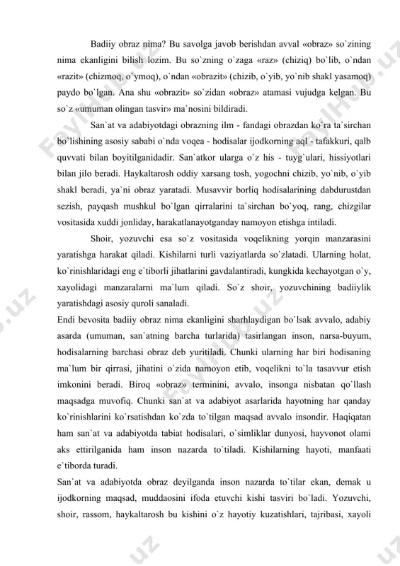 hayotning har qanday ko`rinishlarini ko`rsatishdan ko`zda to`tilgan maqsad avvalo insondir. haqiqatan ham san`at va adabiyotda tabiat hodisalari, o`simliklar dunyosi, hayvonot olami aks ettirilganida ham inson na​zarda to`tiladi. kishilarning hayoti, manfaati e`tiborda turadi. san`at va adabiyotda obraz deyilganda inson nazarda to`tilar ekan, demak u ijodkorning maqsad, muddaosini ifoda etuvchi kishi tasviri bo`ladi. yozuvchi, shoir, rassom, haykaltarosh bu kishini o`z hayotiy kuzatishlari, tajribasi, xayoli quvvati bilan yaratadi. v. belinskiy san`at va adabiyotda obraz deyilganda inson e`tiborga olinishini ta`kidlar ekan, «tabiat san`atning timsolidir, lekin o`ndagi eng oliy predmet esa albatta inson hisoblanmog`i kerak», deydi. chunki inson san`at va adabiyotning asosiy ta`sir vositasi ekanligi haqiqatdir. jumladan, asosiy qahramonlari hayvonlar bo`lgan masallarda ham odamlarning harakat - holatlari ramz (simiol)lantiriladi. shuningdek, badiiy obraz deyilganda inson bilan birgalikaa ijodkor qo`llagan ifodalar, ko`chma ma`no beruvchi so`z, iboralar ham tushuniladi. badiiy obraz terminini asarda qo`llangan badiiy vositalar (o`xshatish, sifatlash, mubolag`a kabi)ga nisbatan ham ishlatish mumkin. shuningdek muayyan davrga xos …