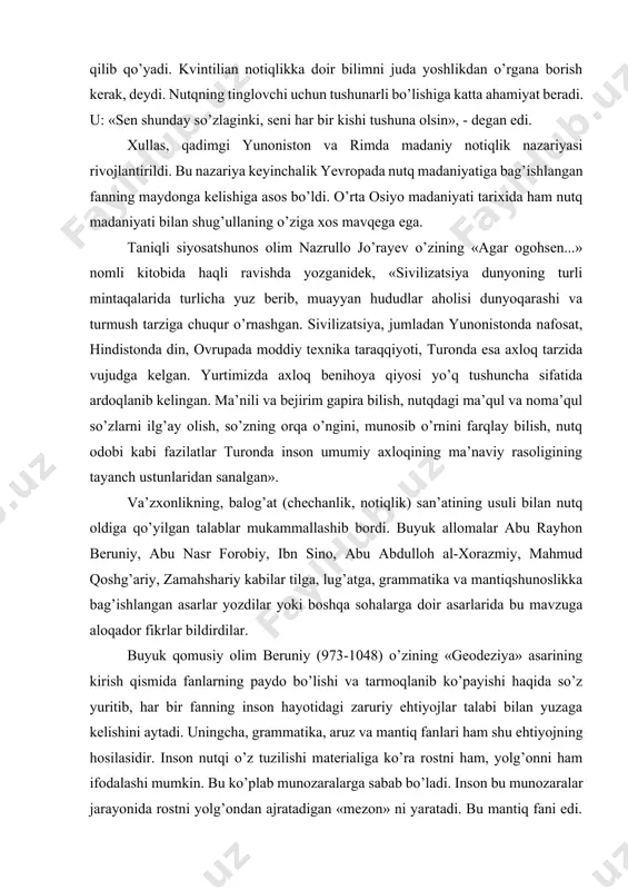 bilimdonlikni notiqliqning birinchi sharti qilib qo’yadi. kvintilian notiqlikka doir bilimni juda yoshlikdan o’rgana borish kerak, deydi. nutqning tinglovchi uchun tushunarli bo’lishiga katta ahamiyat beradi. u: «sen shunday so’zlaginki, seni har bir kishi tushuna olsin», - degan edi. xullas, qadimgi yunoniston va rimda madaniy notiqlik nazariyasi rivojlantirildi. bu nazariya keyinchalik yevropada nutq madaniyatiga bag’ishlangan fanning maydonga kelishiga asos bo’ldi. o’rta osiyo madaniyati tarixida ham nutq madaniyati bilan shug’ullaning o’ziga xos mavqega ega. taniqli siyosatshunos olim nazrullo jo’rayev o’zining «agar ogohsen...» nomli kitobida haqli ravishda yozganidek, «sivilizatsiya dunyoning turli mintaqalarida turlicha yuz berib, muayyan hududlar aholisi dunyoqarashi va turmush tarziga chuqur o’rnashgan. sivilizatsiya, jumladan yunonistonda nafosat, hindistonda din, ovrupada moddiy texnika taraqqiyoti, turonda esa axloq tarzida vujudga kelgan. yurtimizda axloq benihoya qiyosi yo’q tushuncha sifatida ardoqlanib kelingan. ma’nili va bejirim gapira bilish, nutqdagi ma’qul va noma’qul so’zlarni ilg’ay olish, so’zning orqa o’ngini, munosib o’rnini farqlay bilish, nutq odobi kabi fazilatlar turonda inson …