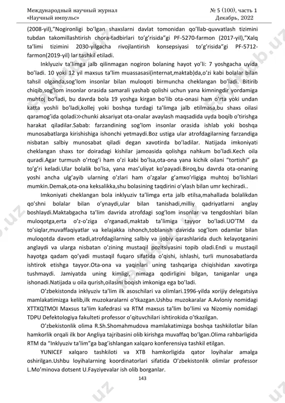 lim;inklyuziv,integratsion ta’lim - umumta’lim muassasalarida tashkil etiluvchi uyg’un ta’lim; muruvvat uylari - rivojlanishida og’ir nuqsonlarga ega bolalar uchun internat tipida maxsus tashkil etiluvchi ta’lim hisoblanadi. inklyuziv ta’limning huquqiy-me’yoriy asoslari ikki xil bo’ladi:xorijiy va milliy.xorijiy asoslar “inson huquqlari umumjahon deklaratsiyasi”(1948-yil),”bolalar huquqlari to’g’risida”gi konvensiya(1989-yil),”nogironlar huquqlari to’g’risida”gi deklaratsiya(1975- yil),”ta’lim nima uchun”umumjahon deklaratsiyasi(1990-yil),salamanka bayonoti(1994- yil),dakar deklaratsiyasi(2000-yil) ga tayanadi.milliy asoslarni esa o’zbekiston respublikasi konstitutsiyasi(1992-yil), “nogironlarni ijtimoiy himoya qilish to’g’risida”gi qonun (1991- yil), “ta’lim to’g’risida”gi qonun(1997-yil),”bola huquqlari kafolatlari to’g’risida”gi qonun международный научный журнал № 5 (100), часть 1 «научный импульс» декабрь, 2022 143 (2008-yil),”nogironligi bo’lgan shaxslarni davlat tomonidan qo’llab-quvvatlash tizimini tubdan takomillashtirish chora-tadbirlari to’g’risida”gi pf-5270-farmon (2017-yil),”xalq ta’limi tizimini 2030-yilgacha rivojlantirish konsepsiyasi to’g’risida”gi pf-5712- farmon(2019-yil) lar tashkil etiladi. inklyuziv ta’limga jalb qilinmagan nogiron bolaning hayot yo’li: 7 yoshgacha uyida bo’ladi. 10 yoki 12 yil maxsus ta’lim muassasasi(internat,maktab)da,o’zi kabi bolalar bilan tahsil olganda,sog’lom insonlar bilan muloqoti birmuncha cheklangan bo’ladi. bitirib chiqib,sog’lom insonlar orasida samarali yashab qolishi uchun yana …