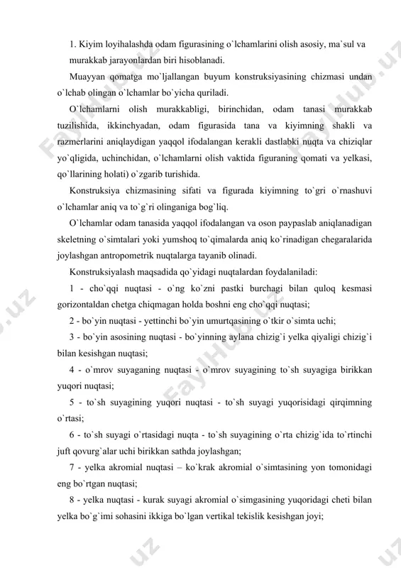 bo`g`imi sohasini ikkiga bo`lgan vertikal tekislik kesishgan joyi; 9 - tirsak nuqtasi- bilak suyagining tashqi tomonidagi yuqori uchi; 10 – ko`krak uchi nuqgasi – ko`krak bezining uchi; 1l - qirra nuqtasi - yonbosh suyak qirrasining chetga eng ko`proq turtib chiqqan nuqtasi; 12 - tizza nuqtasi - tizza qopqog`ining markazi; 13 -qo`ltiqning oldingi burchagi - qo`l pastga tushirilgan hodda qo`ltiq chuqurchasining oldingi cheti hosil qiladigan yoyning eng baland nuqtasi; 14 - qo`ltiqning orqa burchagi - qo`l pastga tushirilgan holda qo`ltiq chuqurchasining orqadagi cheti hosil qiladigan yoyning eng baland nuqtasi; 15 - dumba nuqtasi — dumbaning eng bo`rtiq nuqtasi; 16 - bel chizig`ining badandlik nuqtasi — biqinning ichiga botib turgan joyida pastki qovurg`a bilan yonbosh suyagining orasida joylashgan, 4.1-rasm). o`lchamlarni olish vaqtida odam ich kiyimda yoki yengil ko`ylakda, loyihalanayotgan buyum bilan kiyiladigan poyabzadda bo`lishi kerak. o`lchamlari olinayotgan odam tinch, zo`riqmasdan, qo`llar tushi​rilgan, tovonlar birlashtirilgan holda turib, oyoq uchlarining orasi 15-20 sm bo`lishi …