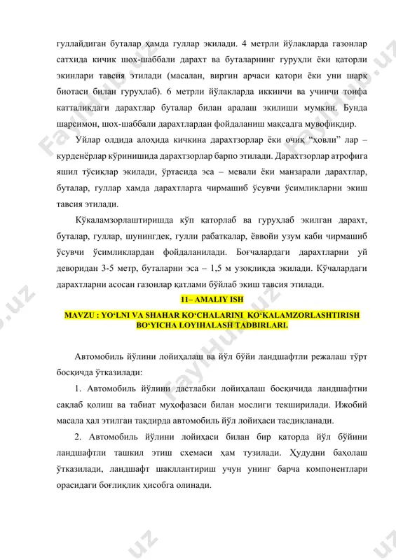 иш тавсия этилади. кўкаламзорлаштиришда кўп қаторлаб ва гуруҳлаб экилган дарахт, буталар, гуллар, шунингдек, гулли рабаткалар, ёввойи узум каби чирмашиб ўсувчи ўсимликлардан фойдаланилади. боғчалардаги дарахтларни уй деворидан 3-5 метр, буталарни эса – 1,5 м узоқликда экилади. кўчалардаги дарахтларни асосан газонлар қатлами бўйлаб экиш тавсия этилади. 11– amaliy ish mavzu : yo‘lni va shahar ko‘chalarini ko‘kalamzorlashtirish bo‘yicha loyihalash tadbirlari. автомобиль йўлини лойиҳалаш ва йўл бўйи ландшафтли режалаш тўрт босқичда ўтказилади: 1. автомобиль йўлини дастлабки лойиҳалаш босқичида ландшафтни сақлаб қолиш ва табиат муҳофазаси билан мослиги текширилади. ижобий масала ҳал этилган тақдирда автомобиль йўл лойиҳаси тасдиқланади. 2. автомобиль йўлини лойиҳаси билан бир қаторда йўл бўйини ландшафтли ташкил этиш схемаси ҳам тузилади. ҳудудни баҳолаш ўтказилади, ландшафт шакллантириш учун унинг барча компонентлари орасидаги боғлиқлик ҳисобга олинади. 3. автомобиль йўлини лойиҳасини тасдиқлаш жараёнида ландшафтли ташкил этиш схемаси ҳам муҳокама этилади, унга манфатдор юқори ташкилотлар, шу жумладан, табиат муҳофазаси ташкилоти таклифлари асосида тузатишлар киритилиши мумкин. ушбу босқичда лойиҳа …