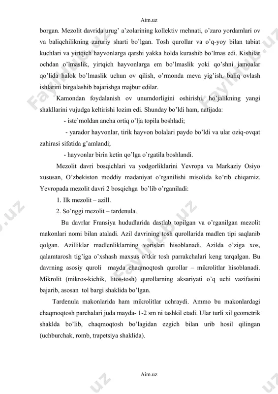 kllarini vujudga keltirishi lozim edi. shunday bo’ldi ham, natijada: - iste’moldan ancha ortiq o’lja topila boshladi; - yarador hayvonlar, tirik hayvon bolalari paydo bo’ldi va ular oziq-ovqat zahirasi sifatida g’amlandi; - hayvonlar birin ketin qo’lga o’rgatila boshlandi. mezolit davri bosqichlari va yodgorliklarini yevropa va markaziy osiyo xususan, o’zbekiston moddiy madaniyat o’rganilishi misolida ko’rib chiqamiz. yevropada mezolit davri 2 bosqichga bo’lib o’rganiladi: 1. ilk mezolit – azill. 2. so’nggi mezolit – tardenula. bu davrlar fransiya hududlarida dastlab topilgan va o’rganilgan mezolit makonlari nomi bilan ataladi. azil davrining tosh qurollarida madlen tipi saqlanib qolgan. azilliklar madlenliklarning vorislari hisoblanadi. azilda o’ziga xos, qalamtarosh tig’iga o’xshash maxsus o’tkir tosh parrakchalari keng tarqalgan. bu davrning asosiy quroli mayda chaqmoqtosh qurollar – mikrolitlar hisoblanadi. mikrolit (mikros-kichik, litos-tosh) qurollarning aksariyati o’q uchi vazifasini bajarib, asosan tol bargi shaklida bo’lgan. tardenula makonlarida ham mikrolitlar uchraydi. ammo bu makonlardagi chaqmoqtosh parchalari juda mayda- 1-2 sm ni tashkil etadi. ular …
