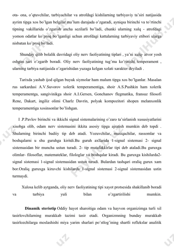 kattalashgan sari tashqi muhit , ota- ona, o’qtuvchilar, tarbiyachilar va atrofdagi kishilarning tarbiyaviy ta’siri natijasida ayrim tipga xos bo’lgan belgilar ma’lum darajada o’zgaradi, ayniqsa birinchi va to’rtinchi tipning vakillarida o’zgarish ancha sezilarli bo’ladi, chunki ularning xulq - atrofdagi yomon odatlar ko’proq bo’lganligi uchun atrofdagi kattalarning tarbiyaviy etibori ularga nisbatan ko’proq bo’ladi. shunday qilib bolalik davridagi oliy nerv faoliyatining tiplari , ya’ni xulq- atvor yosh oshgan sari o’zgarib boradi. oliy nerv faoliyatining tug’ma ko’rinishi temperament , ularning tarbiya natijasida o’zgarishidan yuzaga kelgan xolati xarakter deyiladi . tarixda yashab ijod qilgan buyuk siymolar ham malum tipga xos bo’lganlar. masalan rus sarkardasi a.v.suvorov xolerik temperamentiga, shoir a.s.pushkin ham xolerik temperamentga, sangivinikga shoir a.i.gersen, gonchanov flegmatika, fransuz filosofi rene, dakart, ingiliz olimi charlz davrin, polyak kompozitori shopen melanxonlik temperamentiga xosinsonlar bo’lishgan. i .p.pavlov birinchi va ikkichi signal sistemalarining o’zaro ta’sirlanish xususiyatlarini xisobga olib, odam nerv sistemasini ikkita asosiy tipga ajratish mumkin deb topdi . …