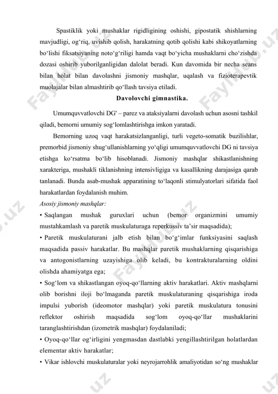 olish, harakatning qotib qolishi kabi shikoyatlarning bo‘lishi fiksatsiyaning noto‘g‘riligi hamda vaqt bo‘yicha mushaklarni cho‘zishda dozasi oshirib yuborilganligidan dalolat beradi. kun davomida bir necha seans bilan holat bilan davolashni jismoniy mashqlar, uqalash va fizioterapevtik muolajalar bilan almashtirib qo‘llash tavsiya etiladi. davolovchi gimnastika. umumquvvatlovchi dg' – parez va ataksiyalarni davolash uchun asosni tashkil qiladi, bemorni umumiy sog‘lomlashtirishga imkon yaratadi. bemorning uzoq vaqt harakatsizlanganligi, turli vegeto-somatik buzilishlar, premorbid jismoniy shug‘ullanishlarning yo‘qligi umumquvvatlovchi dg ni tavsiya etishga ko‘rsatma bo‘lib hisoblanadi. jismoniy mashqlar shikastlanishning xarakteriga, mushakli tiklanishning intensivligiga va kasallikning darajasiga qarab tanlanadi. bunda asab-mushak apparatining to‘laqonli stimulyatorlari sifatida faol harakatlardan foydalanish muhim. asosiy jismoniy mashqlar: · saqlangan mushak guruxlari uchun (bemor organizmini umumiy mustahkamlash va paretik muskulaturaga reperkussiv ta’sir maqsadida); · paretik muskulaturani jalb etish bilan bo‘g‘imlar funksiyasini saqlash maqsadida passiv harakatlar. bu mashqlar paretik mushaklarning qisqarishiga va antogonistlarning uzayishiga olib keladi, bu kontrakturalarning oldini olishda ahamiyatga ega; · sog‘lom va shikastlangan oyoq-qo‘llarning aktiv …