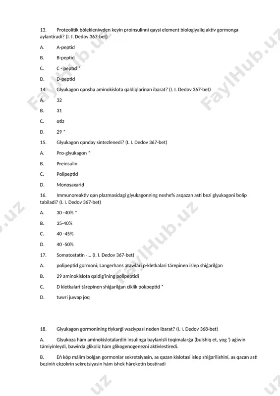 sin xoshametlentiredi. 20. somatostatin gormonining tiykarǵi waziypasi? (i. i. dedov 368-bet) a. glyukoza hám aminokislotalardiń insulinga baylanisli toqimalarǵa (bulshiq et, yog ') aǵiwin támiyinleydi, bawirda glikoliz hám glikogenezni aktivlestiredi. b. málim bolǵan gormonlarning kóbisin, asqazan kislotasi payda bolishini, as qazan asti bezi ekzokrin sekretsıyasin hám ishek háreketin bostiradi * c. pankreatik sekretsiya hám bawir glyukoneogenezining inhibitori d. p-kletkalari tárepinen glyukoneogenez, glikogenoliz, proteoliz, lipoliz, insulin sekretsiyasin xoshametlentiredi. 21. pankreatik polipeptidtin’ tiykarǵi waziypasi? (i. i. dedov 368-bet) a. glyukoza hám aminokislotalardiń insulinga baylanisli toqimalarǵa (bulshiq et, yog ') aǵiwin támiyinleydi, bawirda glikoliz hám glikogenogenezni aktivlestiredi. b. eń kóp málim bolǵan gormonlar sekretsiyasin, as qazan kislotasi islep shiǵarilishini, as qazan asti beziniń ekzokrin sekretsiyasin hám ishek háreketin bostiradi c. pankreatik sekretsiya hám bawır glyukoneogenezining inhibitori * d. p-kletkalari tárepinen glyukoneogenez, glikogenoliz, proteoliz, lipoliz, insulin sekretsiyasin xoshametlentiredi. 22. aqirǵi somatostatin ónimi neden ibarat? (i. i. dedov 368-bet) a. 14 aminokislota qaldıg'i * b. 15 …