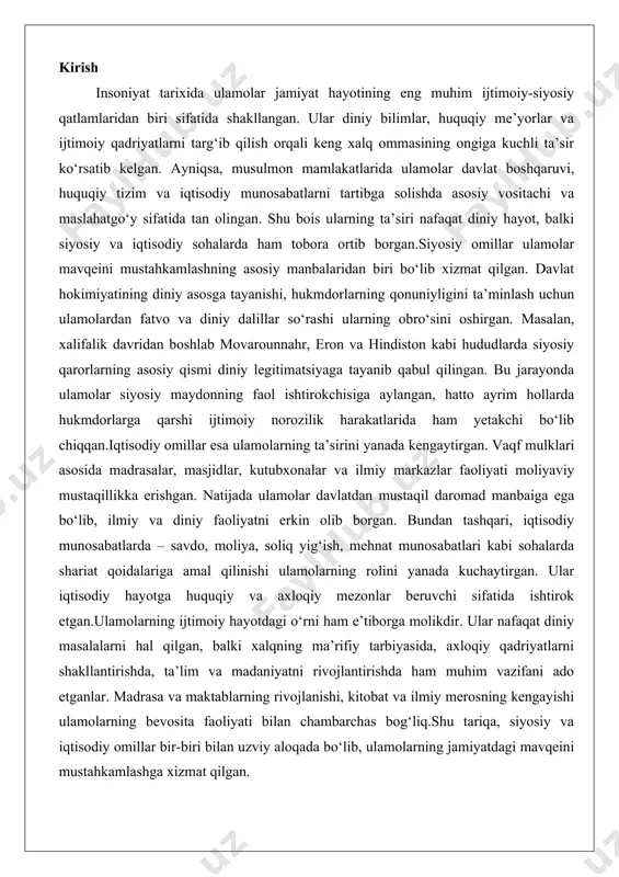 tgan.ulamolarning ijtimoiy hayotdagi o‘rni ham e’tiborga molikdir. ular nafaqat diniy masalalarni hal qilgan, balki xalqning ma’rifiy tarbiyasida, axloqiy qadriyatlarni shakllantirishda, ta’lim va madaniyatni rivojlantirishda ham muhim vazifani ado etganlar. madrasa va maktablarning rivojlanishi, kitobat va ilmiy merosning kengayishi ulamolarning bevosita faoliyati bilan chambarchas bog‘liq.shu tariqa, siyosiy va iqtisodiy omillar bir-biri bilan uzviy aloqada bo‘lib, ulamolarning jamiyatdagi mavqeini mustahkamlashga xizmat qilgan. ulamolarning siyosiy jarayonlardagi ta’siri islom olamida ulamolar (diniy olimlar) siyosiy jarayonlarga chuqur ta’sir ko‘rsatib kelgan. ular nafaqat diniy masalalarni hal qiluvchi mutaxassislar, balki jamiyatning ijtimoiy-siyosiy hayotida markaziy o‘rin egallagan shaxslar sifatida tanilgan. tarixiy jarayonlarda ulamolar hokimiyat tuzumlarini shakllantirish, qarorlar qabul qilish va jamiyatni boshqarishda faol ishtirok etgan. bu ta’sir islomning dastlabki davrlaridan boshlab, abbosiylar xalifaligi, usmonlilar imperiyasi, safaviylar va boshqa musulmon davlatlarida namoyon bo‘lgan. ulamolar siyosiy jarayonlardagi roli orqali diniy va dunyoviy hokimiyat o‘rtasidagi muvozanatni ta’minlagan, ba’zan esa ziddiyatlarni keltirib chiqargan.ulamolarning siyosiy ta’siri ko‘pincha ularning diniy obro‘siga asoslangan. islomda ulamolar …