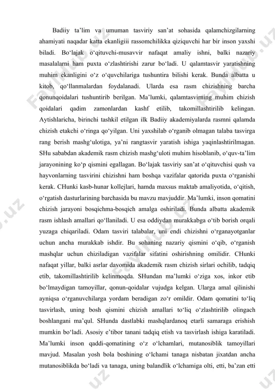 rasm chizish sirlari ochilib, tadqiq etib, takomillashtirilib kelinmoqda. shundan ma’lumki o‘ziga xos, inkor etib bo‘lmaydigan tamoyillar, qonun-qoidalar vujudga kelgan. ularga amal qilinishi ayniqsa o‘rganuvchilarga yordam beradigan zo‘r omildir. odam qomatini to‘liq tasvirlash, uning bosh qismini chizish amallari to‘liq o‘zlashtirilib olingach boshlangani ma’qul. shunda dastlabki mashqlardanoq etarli samaraga erishish mumkin bo‘ladi. asosiy e’tibor tanani tadqiq etish va tasvirlash ishiga karatiladi. ma’lumki inson qaddi-qomatining o‘z o‘lchamlari, mutanosiblik tamoyillari mavjud. masalan yosh bola boshining o‘lchami tanaga nisbatan jixatdan ancha mutanosiblikda bo‘ladi va tanaga, uning balandlik o‘lchamiga olti, etti, ba’zan etti yarim karra joylashadi. albatta bu me’zonlar nisbatan bo‘lib turli odamlarda har xillik kasb etadi. odam qomatini chizishda uning tuzilishini (konstruksiyasini) bilish katta ahamiyatga ega. buning uchun chizuvchi tananing qanday harakat holatida, qay vaziyatda turganligini qoralama chizgilar qilish orqali tahlil qilish, ko‘plab shunday mashqlar bajarishi, so‘ng asosiy ishni boshlashi kerak. chizganda ham qiyofani, uning barcha bo‘laklarini alohida-alohida emas, balki yaxlit aks ettirishga urinish, hamda …