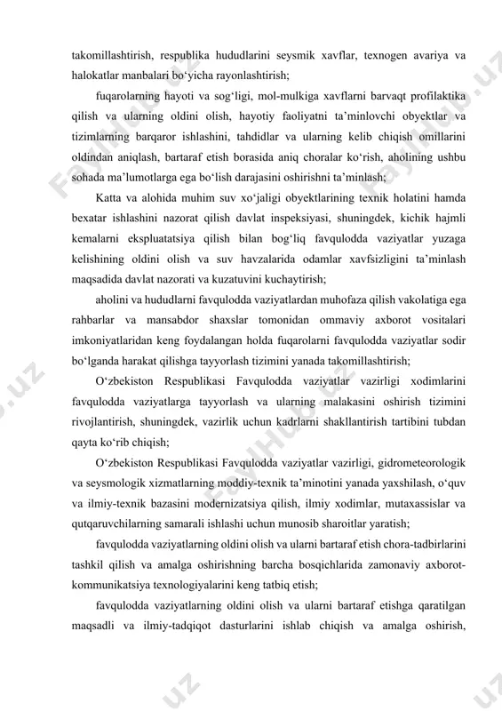 rni shakllantirish tartibini tubdan qayta ko‘rib chiqish; o‘zbekiston respublikasi favqulodda vaziyatlar vazirligi, gidrometeorologik va seysmologik xizmatlarning moddiy-texnik ta’minotini yanada yaxshilash, o‘quv va ilmiy-texnik bazasini modernizatsiya qilish, ilmiy xodimlar, mutaxassislar va qutqaruvchilarning samarali ishlashi uchun munosib sharoitlar yaratish; favqulodda vaziyatlarning oldini olish va ularni bartaraf etish chora-tadbirlarini tashkil qilish va amalga oshirishning barcha bosqichlarida zamonaviy axborot-kommunikatsiya texnologiyalarini keng tatbiq etish; favqulodda vaziyatlarning oldini olish va ularni bartaraf etishga qaratilgan maqsadli va ilmiy-tadqiqot dasturlarini ishlab chiqish va amalga oshirish, shuningdek, ular yuz berganda iqtisodiyot obyektlari faoliyati barqarorligini oshirish. quyidagilar o‘zbekiston respublikasi favqulodda vaziyatlar vazirligi tizimiga belgilangan tartibda berilsin: o‘zbekiston respublikasi vazirlar mahkamasi huzuridagi gidrometeorologik xizmat markazi tarkibiy tuzilmalari bilan birgalikda; o‘zbekiston respublikasi vazirlar mahkamasi huzuridagi katta va alohida muhim suv xo‘jaligi obyektlarining texnik holatini hamda bexatar ishlashini nazorat qilish davlat inspeksiyasi; o‘zbekiston respublikasi fanlar akademiyasi g‘.a.mavlonov nomidagi seysmologiya institutining tezkor xabarlar xizmati va seysmik xavfning seysmologik monitoringi va prognostik monitoring respublika tarmog‘i. …