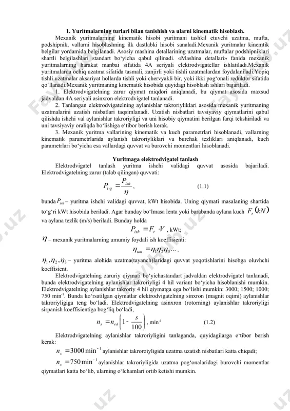 hkiliy va uslubiy yo’l-yo’riqlar bilan talabaga yordam berishi mumkin. tashkiliy ishlardan ba’zi birlari quyidagilar bo’lishi mumkin: 1) amaliy mashg’ulotlarda mustaqil ishlash; 2) uyda yechish uchun masalalar berish; 3) uy vazifasi sifatida hisobiy-grafik ishlarini berish; 4) o’tilgan mashg’ulotlar bo’yicha nazorat ish olish; 5) individual mashg’ulotlar tashkil qilish. bu ko’rsatilgan ish usullari hamma bir xil yoki majburiy bo’lmay, ba’zi o’qituvchilar o’z tajribalariga, talabalarning tayyorgarligiga bog’liq ravishda boshqa usullardan ham foydalanishlari mumkin. 1. yuritmalarning turlari bilan tanishish va ularni kinematik hisoblash. mexanik yuritmalarning kinematik hisobi yuritmani tashkil etuvchi uzatma, mufta, podshipnik, vallarni hisoblashning ilk dastlabki hisobi sanaladi.mexanik yuritmalar kinemtik belgilar yordamida belgilanadi. asosiy mashina detallarining uzatmalar, muftalar podshipniklari shartli belgilashlari standart bo‘yicha qabul qilinadi. «mashina detallari» fanida mexanik yuritmalarning harakat manbai sifatida 4a seriyali elektrodvigatellar ishlatiladi.mexanik yuritmalarda ochiq uzatma sifatida tasmali, zanjirli yoki tishli uzatmalardan foydalaniladi.yopiq tishli uzatmalar aksariyat hollarda tishli yoki chervyakli bir, yoki ikki pog‘onali reduktor sifatida qo‘llanadi.mexanik yuritmaning kinematik hisobida …