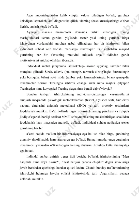 amiyatga ega boiadi. individal suhbat oxirida trener iloji boricha bo’lajak ishtirokchining “men haqimda nima deya olasiz?”, “test natijasi qanaqa chiqdi?” degan savollariga javob berishdan qochishga harakat qilishi lozim. chunki bunday matumotlaming ishtirokchi hukmiga havola etilishi ishtirokchida turli o'zgarishlarni yuzaga keltirishi mumkin. trening guruhlarini yig’ishda yana quyidagi holatlarni ham hisobga olish lozim: - psixologik trening mashg’ulotlarida (nogironlar bilan o’tkaziladigan maxsus treninglami hisobga olmaganda) tashqi jismoniy kamchilikka ega boigan va psixik holatida buzilishlar bo’lgan kishilar ishtirok etmasligi lozim. negaki, bunday holatlarda aynan shunday kamchilikka ega boiganlarda aks ta’sir etish ehtimoli kuchliroq boiishi har qanday mutaxassis uchun tushunarli bo’sa kerak. · trening mashg’ulotlari uchun moijallangan gunihlarga imkon boricha, muammosi bir xil bo’lgan ishtirokchilami to’plash kerak. · trening ishtirokchilari iloji boricha bir-biriga notanish boiishlari lozim. · har bir ishtirokchi o’zi uchun o’zi pul to’lashi shark bu hol ishtirokchilarning treningda qatnashishidagi tashkiliy jarayonlarda yordam beradi va ulaming motivasiyasini kuchaytiradi. shuni alohida qayd etish lozimki, bu …