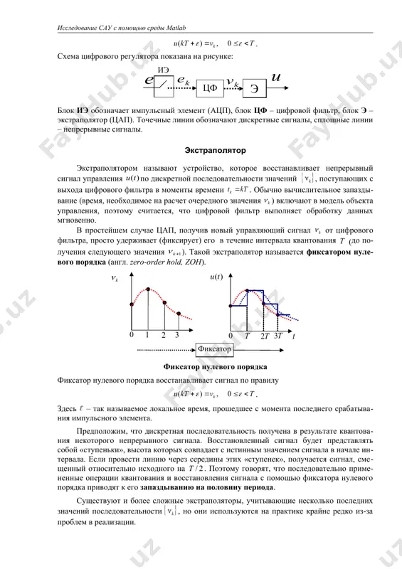 ри целых ); импульсный элемент моделирует аналого-цифровой преобразователь (ацп); 2) линейного цифрового фильтра, который преобразует дискретную последовательность в управляющую последовательность ; свойства этого фильтра определяют закон управления; 3) восстанавливающее устройство (экстраполятор), которое восстанавливает непрерывный сигнал управления из последовательности ; экстраполятор моделирует цифро-аналоговый преобразователь (цап), чаще всего используется фиксатор нулевого порядка, который удерживает постоянное значение в течение очередного интервала квантования: . схема цифрового регулятора показана на рисунке: блок иэ обозначает импульсный элемент (ацп), блок цф – цифровой фильтр, блок э – экстраполятор (цап). точечные линии обозначают дискретные сигналы, сплошные линии – непрерывные сигналы. экстраполятор экстраполятором называют устройство, которое восстанавливает непрерывный сигнал управления по дискретной последовательности значений , поступающих с выхода цифрового фильтра в моменты времени . обычно вычислительное запаздывание (время, необходимое на расчет очередного значения ) включают в модель объекта управления, поэтому считается, что цифровой фильтр выполняет обработку данных мгновенно. в простейшем случае цап, получив новый управляющий сигнал от цифрового фильтра, …