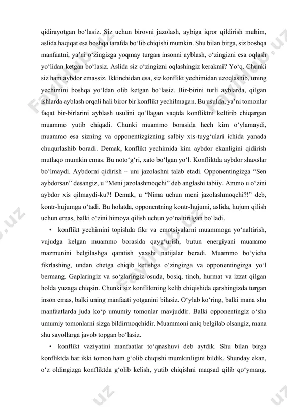 meni jazolashmoqchi” deb anglashi tabiiy. ammo u o‘zini aybdor xis qilmaydi-ku?! demak, u “nima uchun meni jazolashmoqchi?!” deb, kontr-hujumga o‘tadi. bu holatda, opponentning kontr-hujumi, aslida, hujum qilish uchun emas, balki o‘zini himoya qilish uchun yo‘naltirilgan bo‘ladi. • konflikt yechimini topishda fikr va emotsiyalarni muammoga yo‘naltirish, vujudga kelgan muammo borasida qayg‘urish, butun energiyani muammo mazmunini belgilashga qaratish yaxshi natijalar beradi. muammo bo‘yicha fikrlashing, undan chetga chiqib ketishga o‘zingizga va opponentingizga yo‘l bermang. gaplaringiz va so‘zlaringiz osuda, bosiq, tinch, hurmat va izzat qilgan holda yuzaga chiqsin. chunki siz konfliktning kelib chiqishida qarshingizda turgan inson emas, balki uning manfaati yotganini bilasiz. o‘ylab ko‘ring, balki mana shu manfaatlarda juda ko‘p umumiy tomonlar mavjuddir. balki opponentingiz o‘sha umumiy tomonlarni sizga bildirmoqchidir. muammoni aniq belgilab olsangiz, mana shu savollarga javob topgan bo‘lasiz. • konflikt vaziyatini manfaatlar to‘qnashuvi deb aytdik. shu bilan birga konfliktda har ikki tomon ham g‘olib chiqishi mumkinligini bildik. shunday ekan, o‘z oldingizga konfliktda …