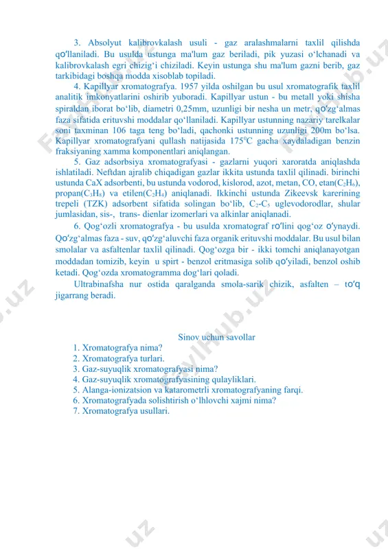 shular jumlasidan, sis-, trans- dienlar izomerlari va alkinlar aniqlanadi. 6. qog‘ozli xromatografya - bu usulda xromatograf ro‘lini qog‘oz o‘ynaydi. qo‘zg‘almas faza - suv, qo‘zg‘aluvchi faza organik erituvshi moddalar. bu usul bilan smolalar va asfaltenlar taxlil qilinadi. qog‘ozga bir - ikki tomchi aniqlanayotgan moddadan tomizib, keyin u spirt - benzol eritmasiga solib qo‘yiladi, benzol oshib ketadi. qog‘ozda xromatogramma dog‘lari qoladi. ultrabinafsha nur ostida qaralganda smola-sarik chizik, asfalten – to‘q jigarrang beradi. sinov uchun savollar 1. xromatografya nima? 2. xromatografya turlari. 3. gaz-suyuqlik xromatografyasi nima? 4. gaz-suyuqlik xromatografyasining qulayliklari. 5. alanga-ionizatsion va katarometrli xromatografyaning farqi. 6. xromatografyada solishtirish o‘lhlovchi xajmi nima? 7. xromatografya usullari.