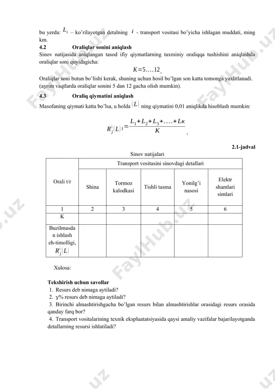rning minimal va maksimal miqdorlari yozib olinadi. undan keyin ularni ketma-ket qiymati oshib borishi bo’yicha yozib chiqiladi, ya’ni variatsiya qatori tuziladi: , bu yerda: – ko’rilayotgan detalning - transport vositasi bo’yicha ishlagan muddati, ming km. 4.2 oraliqlar sonini aniqlash sinov natijasida aniqlangan tasod ifiy qiymatlarning taxminiy oraliqqa tushishini aniqlashda oraliqlar soni quyidagicha: , oraliqlar soni butun bo’lishi kerak, shuning uchun hosil bo’lgan son katta tomonga yaxlitlanadi. (ayrim vaqtlarda oraliqlar sonini 5 dan 12 gacha olish mumkin). 4.3 oraliq qiymatini aniqlash masofaning qiymati katta bo’lsa, u holda ning qiymatini 0,01 aniqlikda hisoblash mumkin: , 2.1-jadval sinov natijalari orali t/r transport vositasini sinovdagi detallari shina tormoz kalodkasi tishli tasma yonilg’i nasosi elektr shamlari simlari 1 2 3 4 5 6 k buzilmasdan ishlash eh-timolligi, xulosa: tekshirish uchun savollar 1. resurs deb nimaga aytiladi? 2. % resurs deb nimaga aytiladi? 3. birinchi almashtirishgacha bo’lgan resurs bilan almashtirishlar orasidagi resurs orasida qanday farq bor? …