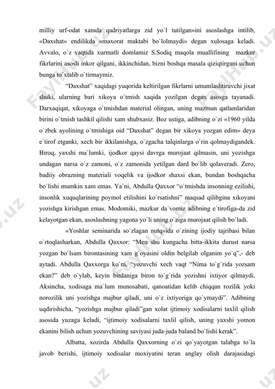 xshat» xikoyasi misol bo`la oladi» . olimning fikricha, xikoya yozilgan «yillarda ko`p narsa oydinlasha boshlaganiga qaramay, yozuvchi o`zining o`tmishni qoralash prinsipiga sodiq qolgan». qarashlarining asosida shu fikr yotgani uchun xam x.karimov xikoyada o`tmish qanday tasvirlanganiga urg`u beradi, asarda «yakka davlat siyosati ta`sirida o`tmishni qoralash borasida ... xayot xaqiqati va tarixga, milliy urf-odat xamda qadriyatlarga zid yo`l tutilgan»ini asoslashga intilib, «daxshat» endilikda «maxorat maktabi bo`lolmaydi» degan xulosaga keladi. avvalo, o`z vaqtida xurmatli domlamiz s.sodiq maqola muallifining mazkur fikrlarini asosli inkor qilgani , ikkinchidan, bizni boshqa masala qiziqtirgani uchun bunga to`xtalib o`tirmaymiz. “daxshat” xaqidagi yuqorida keltirilgan fikrlarni umumlashtiruvchi jixat shuki, ularning bari xikoya o`tmish xaqida yozilgan degan asosga tayanadi. darxaqiqat, xikoyaga o`tmishdan material olingan, uning mazmun qatlamlaridan birini o`tmish tashkil qilishi xam shubxasiz. boz ustiga, adibning o`zi «1960 yilda o`zbek ayolining o`tmishiga oid “daxshat” degan bir xikoya yozgan edim» deya e`tirof etganki, xech bir ikkilanishga, o`zgacha talqinlarga o`rin qolmaydigandek. biroq, yaxshi ma`lumki, …