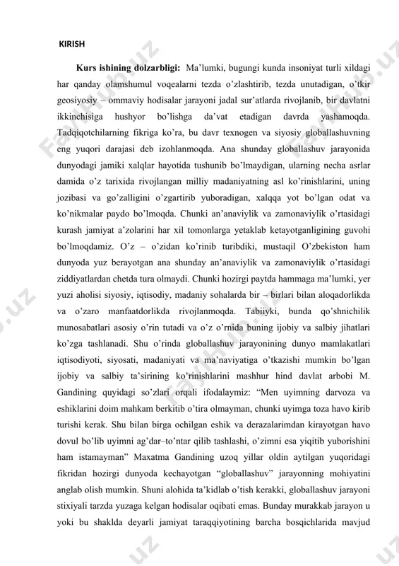 di. chunki hozirgi paytda hammaga ma’lumki, yer yuzi aholisi siyosiy, iqtisodiy, madaniy sohalarda bir – birlari bilan aloqadorlikda va o’zaro manfaatdorlikda rivojlanmoqda. tabiiyki, bunda qo’shnichilik munosabatlari asosiy o’rin tutadi va o’z o’rnida buning ijobiy va salbiy jihatlari ko’zga tashlanadi. shu o’rinda globallashuv jarayonining dunyo mamlakatlari iqtisodiyoti, siyosati, madaniyati va ma’naviyatiga o’tkazishi mumkin bo’lgan ijobiy va salbiy ta’sirining ko’rinishlarini mashhur hind davlat arbobi m. gandining quyidagi so’zlari orqali ifodalaymiz: “men uyimning darvoza va eshiklarini doim mahkam berkitib o’tira olmayman, chunki uyimga toza havo kirib turishi kerak. shu bilan birga ochilgan eshik va derazalarimdan kirayotgan havo dovul bo’lib uyimni ag’dar–to’ntar qilib tashlashi, o’zimni esa yiqitib yuborishini ham istamayman” maxatma gandining uzoq yillar oldin aytilgan yuqoridagi fikridan hozirgi dunyoda kechayotgan “globallashuv” jarayonning mohiyatini anglab olish mumkin. shuni alohida ta’kidlab o’tish kerakki, globallashuv jarayoni stixiyali tarzda yuzaga kelgan hodisalar oqibati emas. bunday murakkab jarayon u yoki bu shaklda deyarli jamiyat taraqqiyotining barcha bosqichlarida mavjud …