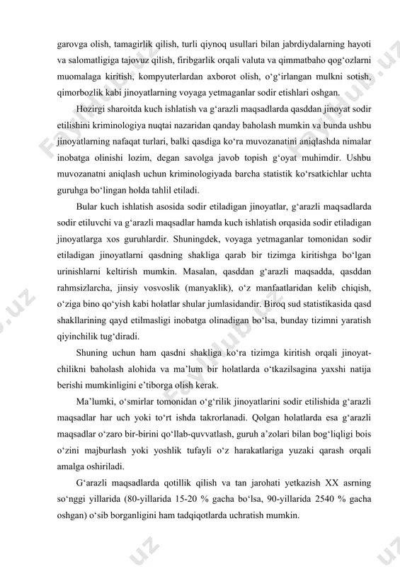 . biroq sud statistikasida qasd shakllarining qayd etilmasligi inobatga olinadigan bo‘lsa, bunday tizimni yaratish qiyinchilik tug‘diradi. shuning uchun ham qasdni shakliga ko‘ra tizimga kiritish orqali jinoyat​chilikni baholash alohida va ma’lum bir holatlarda o‘tkazilsagina yaxshi natija berishi mumkinligini e’tiborga olish kerak. ma’lumki, o‘smirlar tomonidan o‘g‘rilik jinoyatlarini sodir etilishida g‘arazli maqsadlar har uch yoki to‘rt ishda takrorlanadi. qolgan holatlarda esa g‘arazli maqsadlar o‘zaro bir-birini qo‘llab-quvvatlash, guruh a’zolari bilan bog‘liqligi bois o‘zini majburlash yoki yoshlik tufayli o‘z harakatlariga yuzaki qarash orqali amalga oshiriladi. g‘arazli maqsadlarda qotillik qilish va tan jarohati yetkazish xx asrning so‘nggi yillarida (80-yillarida 15-20 % gacha bo‘lsa, 90-yillarida 25​40 % gacha oshgan) o‘sib borganligini ham tadqiqotlarda uchratish mumkin. o‘tkazilgan tadqiqotlarni umumlashtiradigan bo‘lsak, quyidagi xulosalarga kelish mumkin: a) voyaga yetmaganlar tomonidan g‘arazli maqsadlarda jinoyat sodir etilishi avvalgi yillarga nisbatan ko‘paymoqda; b) ushbu jinoyatlar boshqa maqsadlarda sodir etiladigan jinoyatlardan ortganligini ko‘rish mumkin va umumiy ko‘rsatkichlarning 35-40 % ni tashkil etadi; d) qasddan …