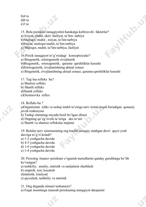 r? a) biogenetik, sotsiogenetik rivojlanish b)biogenetik, sotsiogenetik, qarama- qarshiliklar kurashi d)sotsiogenetik, rivojlanishning aktual zonasi e) biogenetik, rivojlanishning aktual zonasi, qarama-qarshiliklar kurashi 17. tug’ma refleks bu? a) shartsiz refleks b) shartli refleks d)stanik refleks e)orentirovka reflex 18. refleks bu ? a)organizmni ichki va tashqi muhit ta‘siriga nerv tizimi orqali beradigan qonuniy javob reaktsiyasi b) tashqi olamning miyada hosil bo’lgan obrazi d) ongning qo’zg’ovchi ta‘siriga aks ta‘siri e) shartli va shartsiz reflekslar majmui 19. bolalar nerv sistemasining eng kuchli taraqqiy etadigan davri qaysi yosh davriga to’g’ri keladi? a) 1-3 yoshgacha davrda b) 4-5 yoshgacha davrda d) 1-6 yoshgacha davrda e) 1-4 yoshgacha davrda 20. psixolog ananev psixikani o’rganish metodlarini qanday guruhlarga bo’lib ko’rsatgan? a) tashkiliy, amaliy, statistik va natijalarni sharhlash b) empirik, test, kuzatish d)statistik, lonityud e) qiyoslash, tashkiliy va statistik 21. ong deganda nimani tushunasiz? a) faqat insonlarga mansub psixikaning taraqqiyot darajasini b) inson va xayvonlarga xos bo’lgan psixik prosesslarni d)narsa …