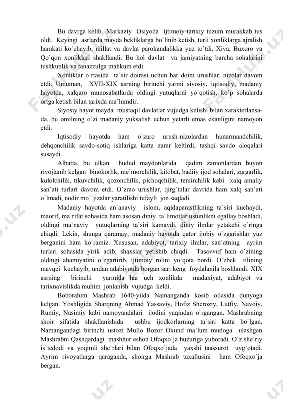 aydi, maorif, ma`rifat sohasida ham asosan diniy ta`limotlar ustunlikni egallay boshladi, oldingi ma`naviy yutuqlarning ta`siri kamaydi, diniy ilmlar yetakchi o`ringa chiqdi. lekin, shunga qaramay, madaniy hayotda qator ijobiy o`zgarishlar yuz berganini ham ko`ramiz. xususan, adabiyot, tarixiy ilmlar, san`atning ayrim turlari sohasida yirik adib, shaxslar yetishib chiqdi. tasavvuf ham o`zining oldingi ahamiyatini o`zgartirib, ijtimoiy rolini yo`qota bordi. o`zbek tilining mavqei kuchayib, undan adabiyotda borgan sari keng foydalanila boshlandi. xix asrning birinchi yarmida har uch xonlikda madaniyat, adabiyot va tarixnavislikda muhim jonlanish vujudga keldi. boborahim mashrab 1640-yilda namanganda kosib oilasida dunyoga kelgan. yoshligida sharqning ahmad yassaviy, hofiz sheroziy, lutfiy, navoiy, rumiy, nasimiy kabi namoyandalari ijodini yaqindan o`rgangan. mashrabning shoir sifatida shakllanishida ushbu ijodkorlarning ta`siri katta bo`lgan. namangandagi birinchi ustozi mullo bozor oxund ma`lum mudoga ulashgan mashrabni qashqardagi mashhur eshon ofoqxo`ja huzuriga yuboradi. o`z she`riy is`tedodi va yoqimli she`rlari bilan ofoqxo`jada yaxshi taassurot uyg`otadi. ayrim rivoyatlarga qaraganda, shoirga mashrab taxallusini ham ofoqxo`ja bergan. …