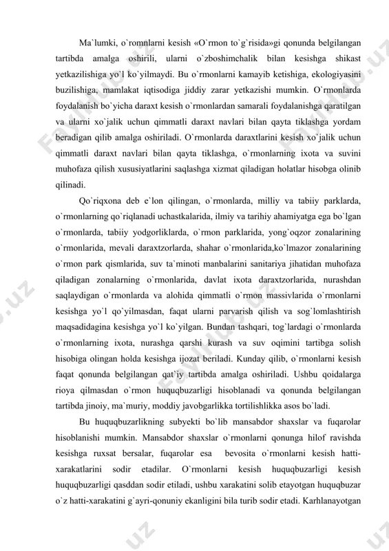 lgilangan qat`iy tartibda amalga oshiriladi. ushbu qoidalarga rioya qilmasdan o`rmon huquqbuzarligi hisoblanadi va qonunda belgilangan tartibda jinoiy, ma`muriy, moddiy javobgarlikka tortilishlikka asos bo`ladi. bu huquqbuzarlikning subyekti bo`lib mansabdor shaxslar va fuqarolar hisoblanishi mumkin. mansabdor shaxslar o`rmonlarni qonunga hilof ravishda kesishga ruxsat bersalar, fuqarolar esa bevosita o`rmonlarni kesish hatti-xarakatlarini sodir etadilar. o`rmonlarni kesish huquqbuzarligi kesish huquqbuzarligi qasddan sodir etiladi, ushbu xarakatini solib etayotgan huquqbuzar o`z hatti-xarakatini g`ayri-qonuniy ekanligini bila turib sodir etadi. karhlanayotgan huquqbuzarlikninng obyekti bo`lib davlatning o`rmonlarga bo`lgan mulk huquqining buzilishi, mamlakat iqtisodiga putur yetkazish, o`rmondan foydalanuvchilarning qonuniy manfaatlariga, iqtisodiy mavkelariga zarar keltirish hisoblanadi.. bu huquqbuzarlikning obyektiv tomoni faqat harakat sodir qilinadi. navbatdagi huquqbuzarlik turlarida biri o`t ko`yish yoki o`t-olov bilan ehtiyotsizlik muomilada bo`lish natijasida o`rmonlarni nobud qilish yoki ularga shikast yetkazishdir. o`rmonlarga o`t ko`yilishi havfli huquqbuzarlik turlaridan biri hisoblanib, unga nisbatan yuridik javobgarlik jazo choralari belgilangan. chunonchi, olovga ehtiyotsizlik bilan munosabatda bo`lish natijasida ekinzor, o`rmon yoki dov-daraxtlarga shikast yetkazish …