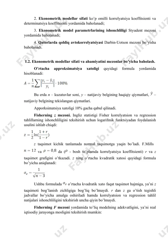 verifikatsiyalash, qurilayotga model ma’lumotlari retropektiv (o‘tgan davr) davri ma’lumotlari o‘zaro taqqoslanadi; · qisman maqsadli verifikatsiya, model tarkibiy qismlaridan biri ma’lumotlari tekshiriladi. tuzilgan ekonometrik ahamiyatliligi, ishonshliligi va keyinshalik bashoratlashda qo’llash mumkinligi quyidagi mezonlar asosida baholanadi: 1. ekonometrik modellarni ahamiyati fisher mezoni va approksimatsiya xatoligi yordamida baholanadi; regressiya tenglamasining ahamiyatini baholash - bu o'zgaruvchilar o'rtasidagi bog'liqlikni ifodalovchi regressiya modeli eksperimental ma'lumotlarga mos kelishini va tenglamaga kiritilgan izohlovchi o'zgaruvchilari (bir yoki undan ko'p) natijaviy o'zgaruvchini tavsiflash uchun etarli ekanligini aniqlashni anglatadi. 2. ekonometrik modellar sifati ko’p omilli korrelyatsiya koeffitsienti va determinatsiya koeffitsienti yordamida baholanadi; 3. ekonometrik model parametrlarining ishonchliligi styudent mezoni yordamida baholanadi; 4. qatorlarda qoldiq avtokorrelyatsiyasi darbin-uotson mezoni bo’yisha baholanadi. 1.2. ekonometrik modellar sifati va ahamiyatini mezonlar bo’yicha baholash. o’rtacha approksimatsiya xatoligi quyidagi formula yordamida hisoblanadi: bu erda n – kuzatuvlar soni, y – natijaviy belgining haqiqiy qiymatlari, – natijaviy belgining tekislangan qiymatlari. apporksimatsiya xatoligi 10% gacha qabul qilinadi. fisherning z mezoni. …