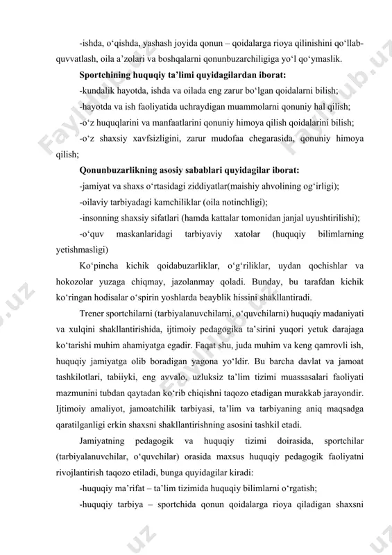 huquq chegarasida ushlash; -o‘zining maqsadi, muammolari, talablarini hal qilishda faqat huquqiy usullarni qo‘llashga intilish; -qonun himoyachilariga yordamga intilish; -ishda, o‘qishda, yashash joyida qonun – qoidalarga rioya qilinishini qo‘llab-quvvatlash, oila a’zolari va boshqalarni qonunbuzarchiligiga yo‘l qo‘ymaslik. sportchining huquqiy ta’limi quyidagilardan iborat: -kundalik hayotda, ishda va oilada eng zarur bo‘lgan qoidalarni bilish; -hayotda va ish faoliyatida uchraydigan muammolarni qonuniy hal qilish; -o‘z huquqlarini va manfaatlarini qonuniy himoya qilish qoidalarini bilish; -o‘z shaxsiy xavfsizligini, zarur mudofaa chegarasida, qonuniy himoya qilish; qonunbuzarlikning asosiy sabablari quyidagilar iborat: -jamiyat va shaxs o‘rtasidagi ziddiyatlar(maishiy ahvolining og‘irligi); -oilaviy tarbiyadagi kamchiliklar (oila notinchligi); -insonning shaxsiy sifatlari (hamda kattalar tomonidan janjal uyushtirilishi); -o‘quv maskanlaridagi tarbiyaviy xatolar (huquqiy bilimlarning yetishmasligi) ko‘pincha kichik qoidabuzarliklar, o‘g‘riliklar, uydan qochishlar va hokozolar yuzaga chiqmay, jazolanmay qoladi. bunday, bu tarafdan kichik ko‘ringan hodisalar o‘spirin yoshlarda beayblik hissini shakllantiradi. trener sportchilarni (tarbiyalanuvchilarni, o‘quvchilarni) huquqiy madaniyati va xulqini shakllantirishida, ijtimoiy pedagogika ta’sirini yuqori yetuk darajaga ko‘tarishi muhim ahamiyatga …