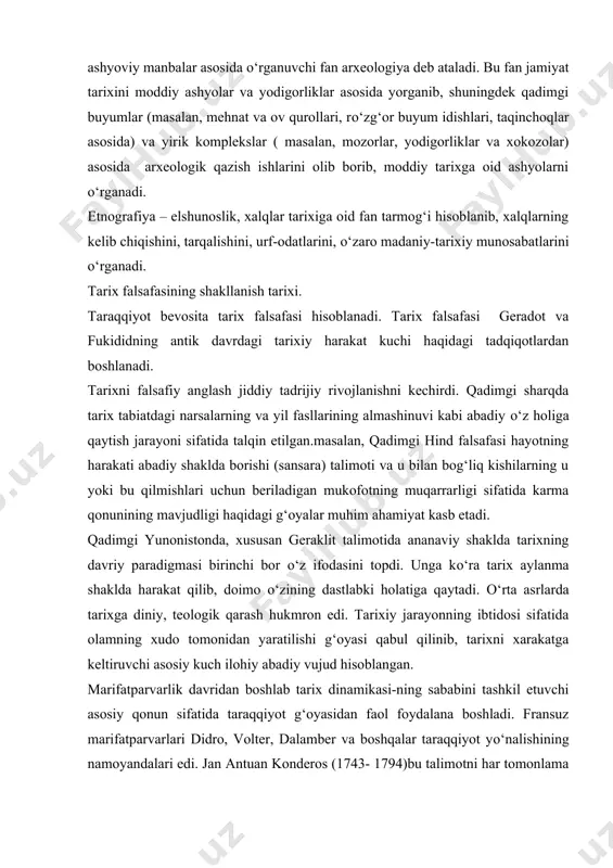 boshlab tarix dinamikasi-ning sababini tashkil etuvchi asosiy qonun sifatida taraqqiyot g‘oyasidan faol foydalana boshladi. fransuz marifatparvarlari didro, volter, dalamber va boshqalar taraqqiyot yо‘nalishining namoyandalari edi. jan antuan konderos (1743- 1794)bu talimotni har tomonlama ishlab chiqishga harakat qildi. uning fikricha, inson qobiliyatlar rivojining chegarasi yо‘q, shuning uchun “tarix hech qachon orqaga qaytmaydi” [2] xviii asr oxiri va xix asr boshlarida tarix falsafasi aksariyat hollarda rivojlanish tarixi edi. uning eng yuqori chо‘qqisini gegelning rivojlanish nazariyasi tashkil etdi. gegel tо‘g‘ridan tо‘g‘ri dunyoviy aql – zakovat, umuminsoniy tafakkur, insoniyat hatti – harakati va aql idroki uyug‘unligi asosida vujudga kelgan, ong va tafakkur hukumron bо‘lgan yaxlit borliqni tarix deb tushunadi. о‘z falsafa maktabini ana shu g‘oya asosida quradi. xixasrning 40-yillarida jamiyat va uning rivojlanish tarixiga materialistik qarashni tarixiy materializm, deb nomlandi. bunda tarixning rivojlanishiga tabbiy – tarixiy qonuniy jarayon sifatida qaralib, uning asosini topadi va antogonistik jamiyatda sinfiy kurash orqali namoyon bо‘ladi. gegel va marks …