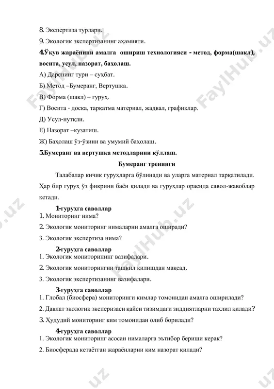 кетади. 1-гуруҳга саволлар 1. мониторинг нима? 2. экологик мониторинг нималарни амалга оширади? 3. экологик экспертиза нима? 2-гуруҳга саволлар 1. экологик мониторининг вазифалари. 2. экологик мониторингни ташкил қилишдан мақсад. 3. экологик экспертизанинг вазифалари. 3-гуруҳга саволлар 1. глобал (биосфера) мониторинги кимлар томонидан амалга оширилади? 2. давлат экологик эксперизаси қайси тизимдаги зиддиятларни тахлил қилади? 3. ҳудудий мониторинг ким томонидан олиб борилади? 4-гуруҳга саволлар 1. экологик мониторинг асосан нималарга эътибор бериши керак? 2. биосферада кетаётган жараёнларни ким назорат қилади? 3. антропоген тазйиқ кучли бўлган минтақаларни ким назорат қилади? 5-гуруҳга саволлар 1. инсонни яхши яхшаши учун қандай муҳит бўлиши керак? 2. муҳит сифати нима? 3. экологик экспертизанинг вазифалари нималардан иборат? вертушка методи бу методда 3 та ёки 5 та гурухга материал тарқатилади ва ҳар бир гуруҳ якка ҳолда белгилайди. ундан кейин бу материал гуруҳларга аралаштириб берилади ва улар қайтадан белгилайдилар. материални талабалар ўртасида 3- 5 марта қайта айлантиргандан сўнг ўқитувчи ва талабалар ўртасида муҳокама бўлади. …