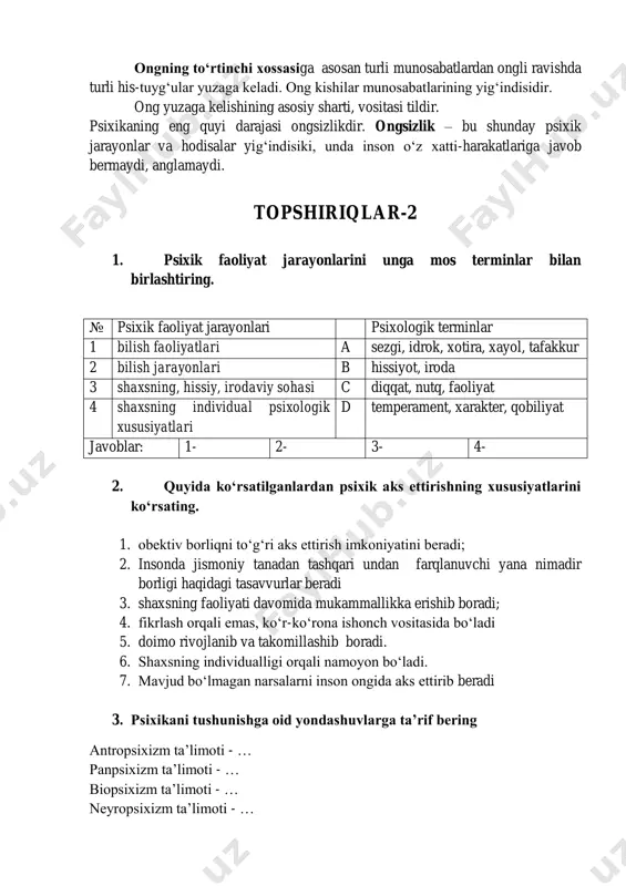 s-tuyg„ular yuzaga keladi. ong kishilar munosabatlarining yig„indisidir. ong yuzaga kelishining asosiy sharti, vositasi tildir. psixikaning eng quyi darajasi ongsizlikdir. ongsizlik – bu shunday psixik jarayonlar va hodisalar yig„indisiki, unda inson o„z xatti-harakatlariga javob bermaydi, anglamaydi. topshiriqlar-2 1. psixik faoliyat jarayonlarini unga mos terminlar bilan birlashtiring. № psixik faoliyat jarayonlari psixologik terminlar 1 bilish faoliyatlari a sezgi, idrok, xotira, xayol, tafakkur 2 bilish jarayonlari b hissiyot, iroda 3 shaxsning, hissiy, irodaviy sohasi c diqqat, nutq, faoliyat 4 shaxsning individual psixologik xususiyatlari d temperament, xarakter, qobiliyat javoblar: 1- 2- 3- 4- 2. quyida ko„rsatilganlardan psixik aks ettirishning xususiyatlarini ko„rsating. 1. obektiv borliqni to„g„ri aks ettirish imkoniyatini beradi; 2. insonda jismoniy tanadan tashqari undan farqlanuvchi yana nimadir borligi haqidagi tasavvurlar beradi 3. shaxsning faoliyati davomida mukammallikka erishib boradi; 4. fikrlash orqali emas, ko„r-ko„rona ishonch vositasida bo„ladi 5. doimo rivojlanib va takomillashib boradi. 6. shaxsning individualligi orqali namoyon bo„ladi. 7. mavjud bo„lmagan narsalarni inson …
