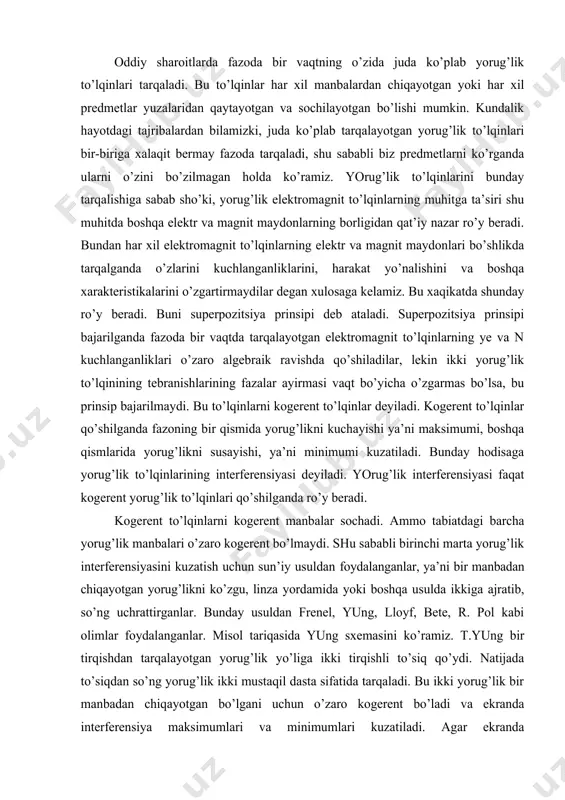 ayirmasi vaqt bo’yicha o’zgarmas bo’lsa, bu prinsip bajarilmaydi. bu to’lqinlarni kogerent to’lqinlar deyiladi. kogerent to’lqinlar qo’shilganda fazoning bir qismida yorug’likni kuchayishi ya’ni maksimumi, boshqa qismlarida yorug’likni susayishi, ya’ni minimumi kuzatiladi. bunday hodisaga yorug’lik to’lqinlarining interferensiyasi deyiladi. yorug’lik interferensiyasi faqat kogerent yorug’lik to’lqinlari qo’shilganda ro’y beradi. kogerent to’lqinlarni kogerent manbalar sochadi. ammo tabiatdagi barcha yorug’lik manbalari o’zaro kogerent bo’lmaydi. shu sababli birinchi marta yorug’lik interferensiyasini kuzatish uchun sun’iy usuldan foydalanganlar, ya’ni bir manbadan chiqayotgan yorug’likni ko’zgu, linza yordamida yoki boshqa usulda ikkiga ajratib, so’ng uchrattirganlar. bunday usuldan frenel, yung, lloyf, bete, r. pol kabi olimlar foydalanganlar. misol tariqasida yung sxemasini ko’ramiz. t.yung bir tirqishdan tarqalayotgan yorug’lik yo’liga ikki tirqishli to’siq qo’ydi. natijada to’siqdan so’ng yorug’lik ikki mustaqil dasta sifatida tarqaladi. bu ikki yorug’lik bir manbadan chiqayotgan bo’lgani uchun o’zaro kogerent bo’ladi va ekranda interferensiya maksimumlari va minimumlari kuzatiladi. agar ekranda uchrashayotgan ikki kogerent yorug’lik to’lqinlarining optikaviy yo’llari farqi juft sonli to’lqin …