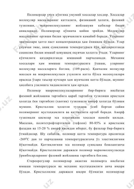 ир-бирига ўтмайдилар. шу сабабли, полимер катта температура оралиғида -2690с дан то парчаланиш температурасигача ўз эластиклигини йўқотмайди. қаттиқлигини эса полимер суюқлана бошланганча йўқотмайди. кристаллилик даражаси полимер маркомолекуласида ўринбосарларнинг фазовий жойлашиш тартибига боғлиқ. стереорегуляр полимерлар акактик полимерга нисбатан юмшаш температураси ва механик мустаҳкамлиги анча юқори бўлади. кристаллилик даражаси юқори бўлмаган полимерлар температурага қараб шишасимон, эластиклиги юқори ва ёпишқоқ оқувчан бўладилар. улар қиздирилганда механик хоссаларининг ўзгариши билан бир ҳолатдан бошқа ҳолатга ўтадилар (110-расм). бир ҳолатдан бошқа ҳолатга ўтиш чегараси полимернинг тузилиши ва макромолекуласининг катталиги билан белгиланади. юқори молекуляр бирикмаларнинг хоссалари, синфларга бўлиниши ва олиниши. уларнинг келиб чиқиши, асосий занжирнинг таркиби, макромолекуланинг тузилиши, олиниши, қайта ишлаш усуллари ва бошқаларга қараб амалга оширилади. келиб чиқишига қараб табиий ва синтетик полимерларга бўлинади. табиий полимерларга целлюлоза, крахмал, табиий ипак, табиий каучук ва бошқалар ҳамда кимёвий йўллар билан бошқа шаклга айлантирилган (модификацияланган) табиий полимерлар, масалан, нитроцеллюлоза, ацетилцеллюлоза киради синтетик полимерларга мономерлардан олинган: полипропилен, полистирол, полиэтилен, бутадиенли каучук, фенол …