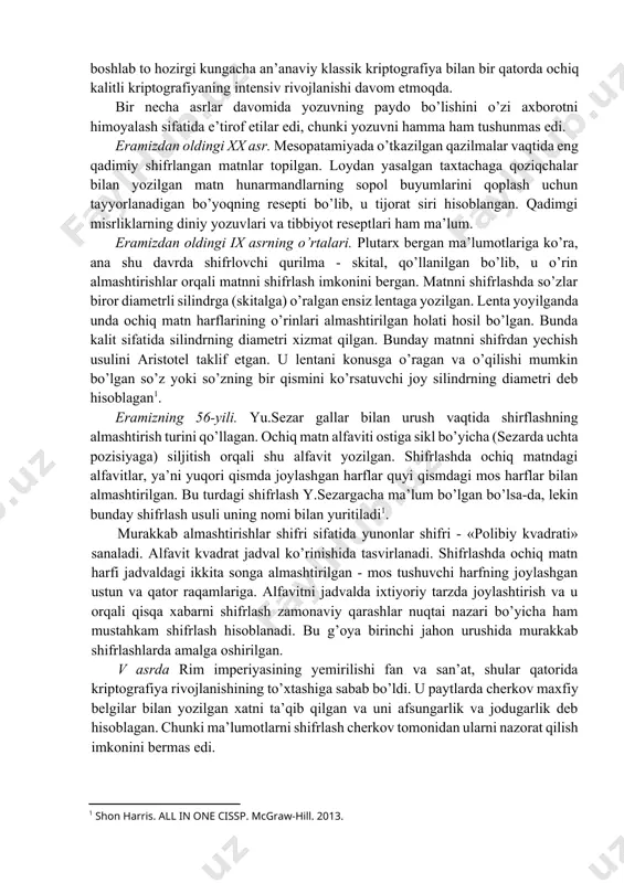 y matematikaning tarkibiy qismi sifatida shakllanishiga asos bo’ldi. va, nihoyat 3-bosqich 1976-yilda u.diffi va m.xellman tomonidan «kriptografiyaning yangi yo’nalishlari» nomli asarning chop etilishi bilan belgilanadi. unda maxfiy aloqa, yopiq kalitni avvaldan bermasdan ham, amalga oshirish mumkinligi bayon yetilgan. ushbu sanadan boshlab to hozirgi kungacha an’anaviy klassik kriptografiya bilan bir qatorda ochiq kalitli kriptografiyaning intensiv rivojlanishi davom etmoqda. bir necha asrlar davomida yozuvning paydo bo’lishini o’zi axborotni himoyalash sifatida e’tirof etilar edi, chunki yozuvni hamma ham tushunmas edi. eramizdan oldingi xx asr. mesopatamiyada o’tkazilgan qazilmalar vaqtida eng qadimiy shifrlangan matnlar topilgan. loydan yasalgan taxtachaga qoziqchalar bilan yozilgan matn hunarmandlarning sopol buyumlarini qoplash uchun tayyorlanadigan bo’yoqning resepti bo’lib, u tijorat siri hisoblangan. qadimgi misrliklarning diniy yozuvlari va tibbiyot reseptlari ham ma’lum. eramizdan oldingi ix asrning o’rtalari. plutarx bergan ma’lumotlariga ko’ra, ana shu davrda shifrlovchi qurilma - skital, qo’llanilgan bo’lib, u o’rin almashtirishlar orqali matnni shifrlash imkonini bergan. matnni shifrlashda so’zlar biror diametrli …