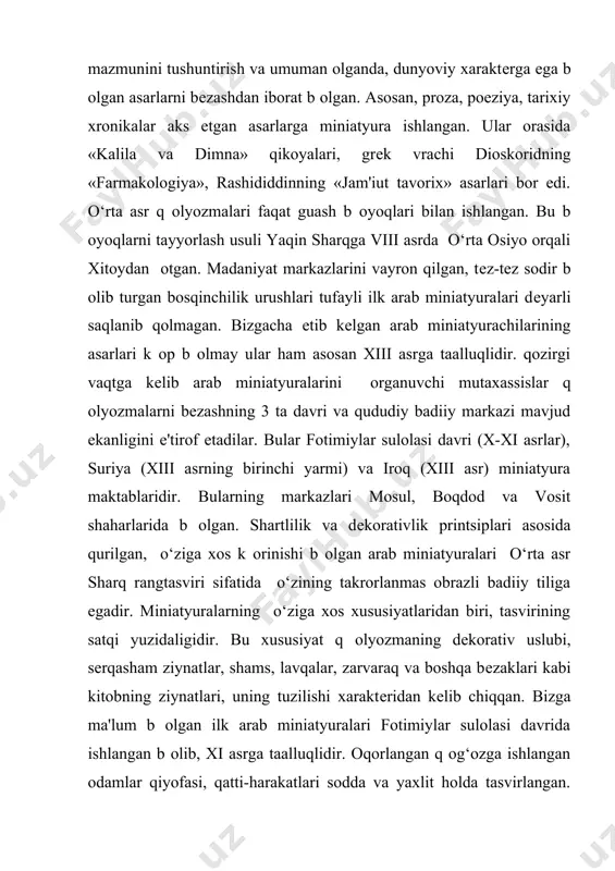 еlib arab miniatyuralarini оrganuvchi mutaxassislar q оlyozmalarni bеzashning 3 ta davri va qududiy badiiy markazi mavjud ekanligini e'tirof etadilar. bular fotimiylar sulolasi davri (x-xi asrlar), suriya (xiii asrning birinchi yarmi) va iroq (xiii asr) miniatyura maktablaridir. bularning markazlari mosul, boqdod va vosit shaharlarida b оlgan. shartlilik va dеkorativlik printsiplari asosida qurilgan, o‘ziga xos k оrinishi b оlgan arab miniatyuralari o‘rta asr sharq rangtasviri sifatida o‘zining takrorlanmas obrazli badiiy tiliga egadir. miniatyuralarning o‘ziga xos xususiyatlaridan biri, tasvirining satqi yuzidaligidir. bu xususiyat q оlyozmaning dеkorativ uslubi, sеrqasham ziynatlar, shams, lavqalar, zarvaraq va boshqa bеzaklari kabi kitobning ziynatlari, uning tuzilishi xaraktеridan kеlib chiqqan. bizga ma'lum b оlgan ilk arab miniatyuralari fotimiylar sulolasi davrida ishlangan b оlib, xi asrga taalluqlidir. oqorlangan q og‘ozga ishlangan odamlar qiyofasi, qatti-harakatlari sodda va yaxlit holda tasvirlangan. suriya q оlyozmalari bо’lmish dioskoridning «farmakologiya» si, «kalila va dimna» asarlariga ishlangan bеzaklar xiii asrning boshlari va o‘rtalarida arab miniatyurasida vizantiya va …