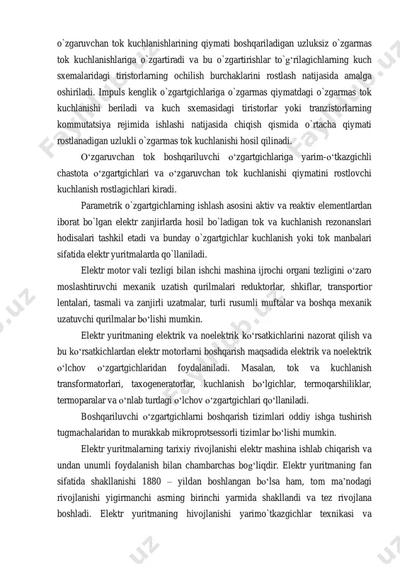iradi va bu o`zgartirishlar to`g‘rilagichlarning kuch sxemalaridagi tiristorlarning ochilish burchaklarini rostlash natijasida amalga oshiriladi. impuls kenglik o`zgartgichlariga o`zgarmas qiymatdagi o`zgarmas tok kuchlanishi beriladi va kuch sxemasidagi tiristorlar yoki tranzistorlarning kommutatsiya rejimida ishlashi natijasida chiqish qismida o`rtacha qiymati rostlanadigan uzlukli o`zgarmas tok kuchlanishi hosil qilinadi. o‘zgaruvchan tok boshqariluvchi o‘zgartgichlariga yarim-o‘tkazgichli chastota o‘zgartgichlari va o‘zgaruvchan tok kuchlanishi qiymatini rostlovchi kuchlanish rostlagichlari kiradi. parametrik o`zgartgichlarning ishlash asosini aktiv va reaktiv elementlardan iborat bo`lgan elektr zanjirlarda hosil bo`ladigan tok va kuchlanish rezonanslari hodisalari tashkil etadi va bunday o`zgartgichlar kuchlanish yoki tok manbalari sifatida elektr yuritmalarda qo`llaniladi. elektr motor vali tezligi bilan ishchi mashina ijrochi organi tezligini o‘zaro moslashtiruvchi mexanik uzatish qurilmalari reduktorlar, shkiflar, transportior lentalari, tasmali va zanjirli uzatmalar, turli rusumli muftalar va boshqa mexanik uzatuvchi qurilmalar bo‘lishi mumkin. elektr yuritmaning elektrik va noelektrik ko‘rsatkichlarini nazorat qilish va bu ko‘rsatkichlardan elektr motorlarni boshqarish maqsadida elektrik va noelektrik o‘lchov o‘zgartgichlaridan foydalaniladi. masalan, tok va kuchlanish …
