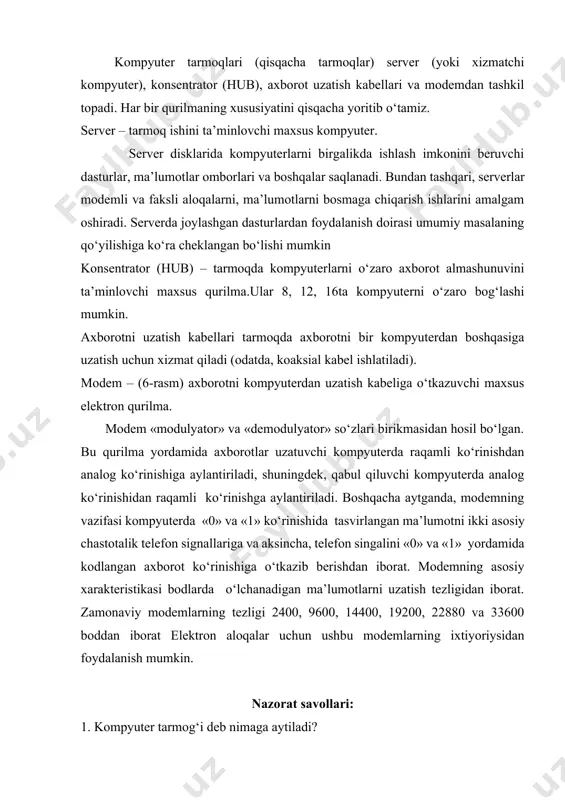 mumkin. axborotni uzatish kabellari tarmoqda axborotni bir kompyuterdan boshqasiga uzatish uchun xizmat qiladi (odatda, koaksial kabel ishlatiladi). modem – (6-rasm) axborotni kompyuterdan uzatish kabeliga o‘tkazuvchi maxsus elektron qurilma. modem «modulyator» va «demodulyator» so‘zlari birikmasidan hosil bo‘lgan. bu qurilma yordamida axborotlar uzatuvchi kompyuterda raqamli ko‘rinishdan analog ko‘rinishiga aylantiriladi, shuningdek, qabul qiluvchi kompyuterda analog ko‘rinishidan raqamli ko‘rinishga aylantiriladi. boshqacha aytganda, modemning vazifasi kompyuterda «0» va «1» ko‘rinishida tasvirlangan ma’lumotni ikki asosiy chastotalik telefon signallariga va aksincha, telefon singalini «0» va «1» yordamida kodlangan axborot ko‘rinishiga o‘tkazib berishdan iborat. modemning asosiy xarakteristikasi bodlarda o‘lchanadigan ma’lumotlarni uzatish tezligidan iborat. zamonaviy modemlarning tezligi 2400, 9600, 14400, 19200, 22880 va 33600 boddan iborat elektron aloqalar uchun ushbu modemlarning ixtiyoriysidan foydalanish mumkin. nazorat savollari: 1. kompyuter tarmog‘i deb nimaga aytiladi? 2. kompyuter tarmog‘ining qanday turlari mavjud? 3. lokal tarmoq haqida gapirib bering. 4. mintaqaviy tarmoq haqida gapirib bering. 5. global tarmoq haqida gapirib bering.
