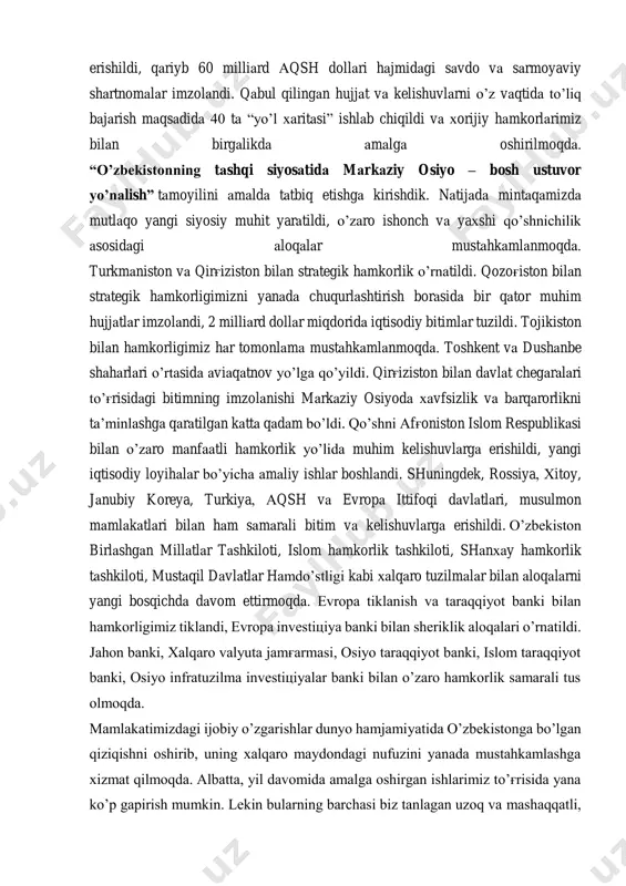 darajadagi tashriflar amalga oshirildi, 60 dan ortiq davlat va xalqaro tashkilotlar rahbarlari va vakillari bilan uchrashuvlar o’tkazildi. natijada 400 dan ortiq bitim va kelishuvlarga erishildi, qariyb 60 milliard aqsh dollari hajmidagi savdo va sarmoyaviy shartnomalar imzolandi. qabul qilingan hujjat va kelishuvlarni o’z vaqtida to’liq bajarish maqsadida 40 ta “yo’l xaritasi” ishlab chiqildi va xorijiy hamkorlarimiz bilan birgalikda amalga oshirilmoqda. “o’zbekistonning tashqi siyosatida markaziy osiyo – bosh ustuvor yo’nalish” tamoyilini amalda tatbiq etishga kirishdik. natijada mintaqamizda mutlaqo yangi siyosiy muhit yaratildi, o’zaro ishonch va yaxshi qo’shnichilik asosidagi aloqalar mustahkamlanmoqda. turkmaniston va qirg'iziston bilan strategik hamkorlik o’rnatildi. qozog'iston bilan strategik hamkorligimizni yanada chuqurlashtirish borasida bir qator muhim hujjatlar imzolandi, 2 milliard dollar miqdorida iqtisodiy bitimlar tuzildi. tojikiston bilan hamkorligimiz har tomonlama mustahkamlanmoqda. toshkent va dushanbe shaharlari o’rtasida aviaqatnov yo’lga qo’yildi. qirg'iziston bilan davlat chegaralari to’g'risidagi bitimning imzolanishi markaziy osiyoda xavfsizlik va barqarorlikni ta’minlashga qaratilgan katta qadam bo’ldi. qo’shni afg'oniston islom respublikasi bilan …