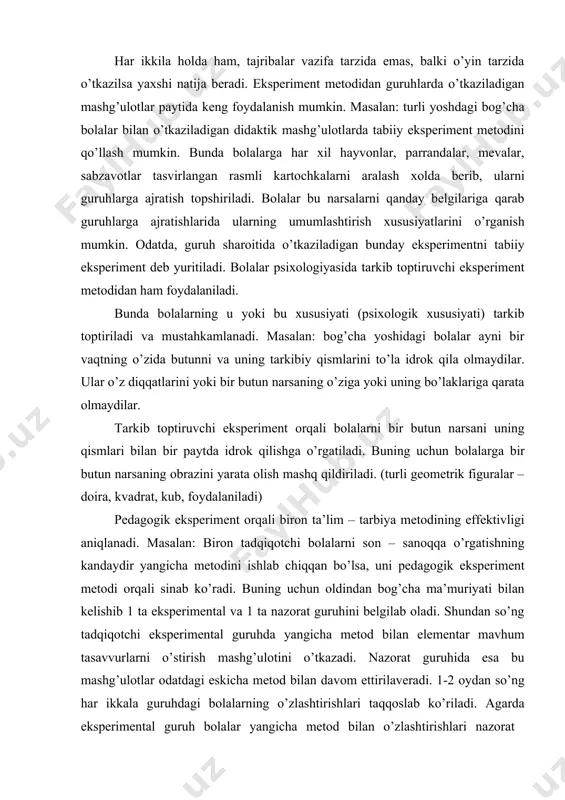 il qilingan laboratoriyalarda turli asboblar yordami bilan o’tkaziladi. tabiiy eksperimentda biror psixik protsess o’rganilayotganda maxsus sharoit yuzaga keltiriladi. bolalar psixologiyasida eksperimentning har ikkala turidan keng foydalaniladi. biroq bu metodlardan bolalar psixiologiyasida foydalanishning o’ziga xos tomoni shundaki, bog’cha yoshidagi bolalar laboratoriya sharoitida o’tkaziladigan eksperimentlar bilan tabiiy sharoitda o’tkaziladigan eksperimentlarning farqiga bormaydilar. har ikkila holda ham, tajribalar vazifa tarzida emas, balki o’yin tarzida o’tkazilsa yaxshi natija beradi. eksperiment metodidan guruhlarda o’tkaziladigan mashg’ulotlar paytida keng foydalanish mumkin. masalan: turli yoshdagi bog’cha bolalar bilan o’tkaziladigan didaktik mashg’ulotlarda tabiiy eksperiment metodini qo’llash mumkin. bunda bolalarga har xil hayvonlar, parrandalar, mevalar, sabzavotlar tasvirlangan rasmli kartochkalarni aralash xolda berib, ularni guruhlarga ajratish topshiriladi. bolalar bu narsalarni qanday belgilariga qarab guruhlarga ajratishlarida ularning umumlashtirish xususiyatlarini o’rganish mumkin. odatda, guruh sharoitida o’tkaziladigan bunday eksperimentni tabiiy eksperiment deb yuritiladi. bolalar psixologiyasida tarkib toptiruvchi eksperiment metodidan ham foydalaniladi. bunda bolalarning u yoki bu xususiyati (psixologik xususiyati) tarkib toptiriladi va mustahkamlanadi. masalan: …