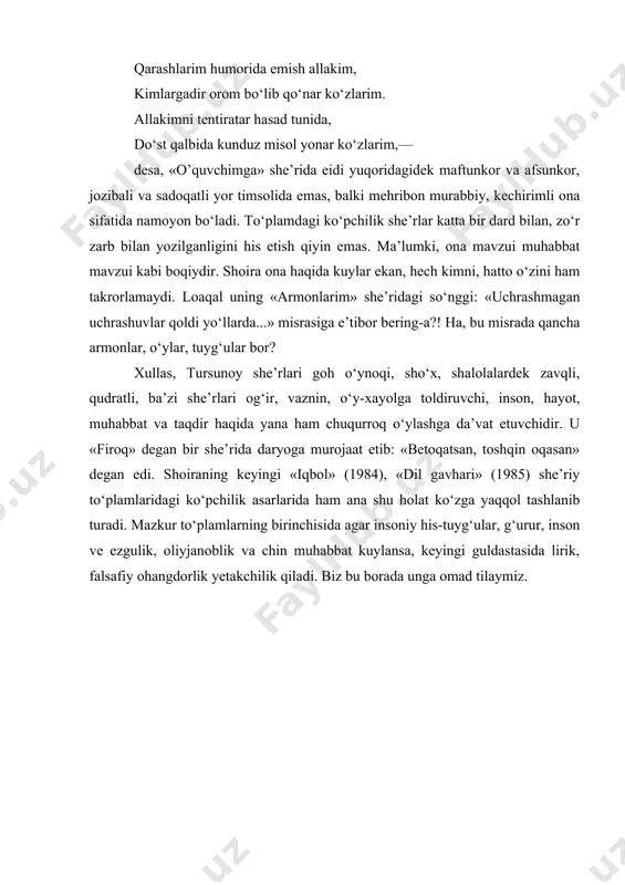 kimni, hatto o‘zini ham takrorlamaydi. loaqal uning «armonlarim» she’ridagi so‘nggi: «uchrashmagan uchrashuvlar qoldi yo‘llarda...» misrasiga e’tibor bering-a?! ha, bu misrada qancha armonlar, o‘ylar, tuyg‘ular bor? xullas, tursunoy she’rlari goh o‘ynoqi, sho‘x, shalolalardek zavqli, qudratli, ba’zi she’rlari og‘ir, vaznin, o‘y-xayolga toldiruvchi, inson, hayot, muhabbat va taqdir haqida yana ham chuqurroq o‘ylashga da’vat etuvchidir. u «firoq» degan bir she’rida daryoga murojaat etib: «betoqatsan, toshqin oqasan» degan edi. shoiraning keyingi «iqbol» (1984), «dil gavhari» (1985) she’riy to‘plamlaridagi ko‘pchilik asarlarida ham ana shu holat ko‘zga yaqqol tashlanib turadi. mazkur to‘plamlarning birinchisida agar insoniy his-tuyg‘ular, g‘urur, inson ve ezgulik, oliyjanoblik va chin muhabbat kuylansa, keyingi guldastasida lirik, falsafiy ohangdorlik yetakchilik qiladi. biz bu borada unga omad tilaymiz.