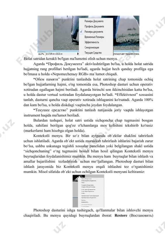 satridan kerakli bo'lgan ma'lumotni olish uchun menyu. agarda “профиль документа” aktivlashtirilgan bo'lsa, u holda holat satrida hujjatning rang profillari berilgan bo'ladi, agarda hujjat hech qanday profilga ega bo'lmasa u holda «nepomechenыy rgb» ma`lumot chiqadi. “обем памяти” punktini tanlashda holat satrining chap tomonida ochiq bo'lgan hujjatlarning hajmi, o'ng tomonida esa, photoshop dasturi uchun operativ xotiradan egallagan hajmi beriladi. agarda birinchi son ikkinchisidan katta bo'lsa, u holda dastur vertual xotiradan foydalanayotgan bo'ladi. “effektivnost” xossasini tanlab, dasturni qancha vaqt operativ xotirada ishlaganini ko'rsatadi. agarda 100% dan kam bo'lsa, u holda diskdagi vaqtincha joydan foydalangan. “текушее средство” punktini tanlash natijasida joriy vaqtda ishlayotgan instrument haqida ma'lumot beriladi. bulardan tashqari, holat satri ustida sichqoncha chap tugmasini bosgan holda, sahifani berilgan qog'oz o'lchamlarga mos kelishini tekshirib ko'rasiz (markerlarni ham hisobga olgan holda). kontekstli menyu. bir so‘z bilan aytganda ob`ektlar shaklini tahrirlash uchun ishlatiladi. agarda ob`ekt ustida murakkab tahrirlash ishlarini bajarish zarur bo‘lsa, ushbu uskunaga tegishli xossalar …